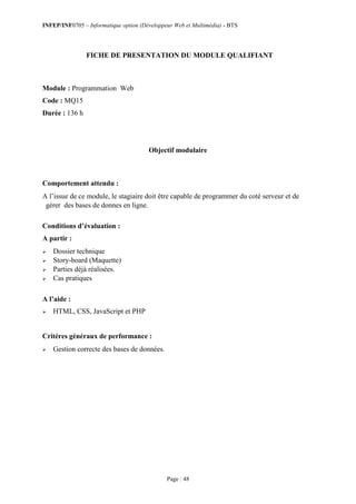 INFEP/INF0705 – Informatique option (Développeur Web et Multimédia) - BTS
Page : 48
FICHE DE PRESENTATION DU MODULE QUALIFIANT
Module : Programmation Web
Code : MQ15
Durée : 136 h
Objectif modulaire
Comportement attendu :
A l’issue de ce module, le stagiaire doit être capable de programmer du coté serveur et de
gérer des bases de donnes en ligne.
Conditions d’évaluation :
A partir :
 Dossier technique
 Story-board (Maquette)
 Parties déjà réalisées.
 Cas pratiques
A l’aide :
 HTML, CSS, JavaScript et PHP
Critères généraux de performance :
 Gestion correcte des bases de données.
 