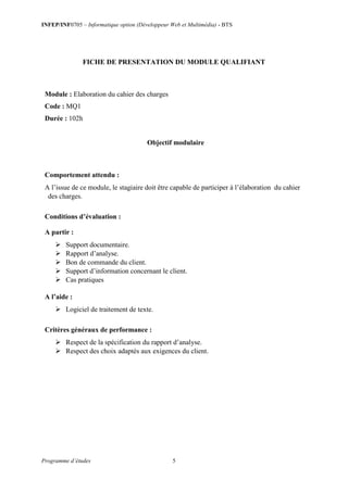 INFEP/INF0705 – Informatique option (Développeur Web et Multimédia) - BTS
Programme d’études 5
FICHE DE PRESENTATION DU MODULE QUALIFIANT
Module : Elaboration du cahier des charges
Code : MQ1
Durée : 102h
Objectif modulaire
Comportement attendu :
A l’issue de ce module, le stagiaire doit être capable de participer à l’élaboration du cahier
des charges.
Conditions d’évaluation :
A partir :
 Support documentaire.
 Rapport d’analyse.
 Bon de commande du client.
 Support d’information concernant le client.
 Cas pratiques
A l’aide :
 Logiciel de traitement de texte.
Critères généraux de performance :
 Respect de la spécification du rapport d’analyse.
 Respect des choix adaptés aux exigences du client.
 