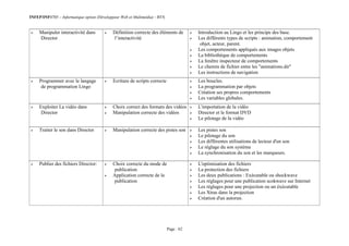 INFEP/INF0705 – Informatique option (Développeur Web et Multimédia) - BTS
Page : 62
 Manipuler interactivité dans
Director
 Définition correcte des éléments de
l’interactivité
 Introduction au Lingo et les principe des base.
 Les différents types de scripts : animation, comportement
objet, acteur, parent.
 Les comportements appliqués aux images objets
 La bibliothèque de comportements
 La fenêtre inspecteur de comportements
 Le chemin de fichier entre les "animations.dir"
 Les instructions de navigation
 Programmer avec le langage
de programmation Lingo
 Ecriture de scripts correcte  Les boucles.
 La programmation par objets
 Création ses propres comportements
 Les variables globales.
 Exploiter La vidéo dans
Director
 Choix correct des formats des vidéos
 Manipulation correcte des vidéos
 L'importation de la vidéo
 Director et le format DVD
 Le pilotage de la vidéo
 Traiter le son dans Director  Manipulation correcte des pistes son  Les pistes son
 Le pilotage du son
 Les différentes utilisations de lecteur d'un son
 Le réglage du son système
 La synchronisation du son et les marqueurs.
 Publier des fichiers Director:  Choix correcte du mode de
publication
 Application correcte de la
publication
 L'optimisation des fichiers
 La protection des fichiers
 Les deux publications : Exécutable ou shockwave
 Les réglages pour une publication scokwave sur Internet
 Les réglages pour une projection ou un éxécutable
 Les Xtras dans la projection
 Création d'un autorun.
 