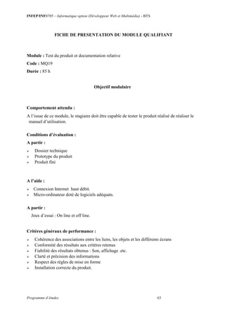 INFEP/INF0705 – Informatique option (Développeur Web et Multimédia) - BTS
Programme d’études 63
FICHE DE PRESENTATION DU MODULE QUALIFIANT
Module : Test du produit et documentation relative
Code : MQ19
Durée : 85 h
Objectif modulaire
Comportement attendu :
A l’issue de ce module, le stagiaire doit être capable de tester le produit réalisé de réaliser le
manuel d’utilisation.
Conditions d’évaluation :
A partir :
 Dossier technique
 Prototype du produit
 Produit fini
A l’aide :
 Connexion Internet haut débit.
 Micro-ordinateur doté de logiciels adéquats.
A partir :
Jeux d’essai : On line et off line.
Critères généraux de performance :
 Cohérence des associations entre les liens, les objets et les différents écrans
 Conformité des résultats aux critères retenus
 Fiabilité des résultats obtenus : Son, affichage .etc.
 Clarté et précision des informations
 Respect des règles de mise en forme
 Installation correcte du produit.
 