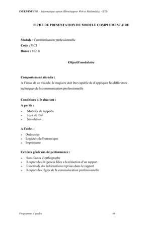 INFEP/INF0705 – Informatique option (Développeur Web et Multimédia) - BTS
Programme d’études 66
FICHE DE PRESENTATION DU MODULE COMPLEMENTAIRE
Module : Communication professionnelle
Code : MC1
Durée : 102 h
Objectif modulaire
Comportement attendu :
A l’issue de ce module, le stagiaire doit être capable de d´appliquer les différentes
techniques de la communication professionnelle
Conditions d’évaluation :
A partir :
 Modèles de rapports
 Jeux de rôle
 Simulation
A l’aide :
 Ordinateur
 Logiciels de Bureautique
 Imprimante
Critères généraux de performance :
 Sans fautes d’orthographe
 Respect des exigences liées a la rédaction d’un rapport
 Exactitude des informations reprises dans le rapport
 Respect des règles de la communication professionnelle
 