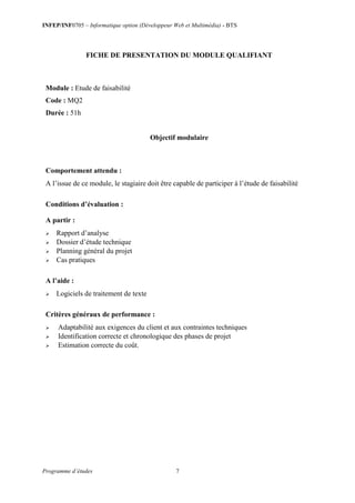 INFEP/INF0705 – Informatique option (Développeur Web et Multimédia) - BTS
Programme d’études 7
FICHE DE PRESENTATION DU MODULE QUALIFIANT
Module : Etude de faisabilité
Code : MQ2
Durée : 51h
Objectif modulaire
Comportement attendu :
A l’issue de ce module, le stagiaire doit être capable de participer à l’étude de faisabilité
Conditions d’évaluation :
A partir :
 Rapport d’analyse
 Dossier d’étude technique
 Planning général du projet
 Cas pratiques
A l’aide :
 Logiciels de traitement de texte
Critères généraux de performance :
 Adaptabilité aux exigences du client et aux contraintes techniques
 Identification correcte et chronologique des phases de projet
 Estimation correcte du coût.
 