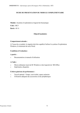 INFEP/INF0705 – Informatique option (Développeur Web et Multimédia) - BTS
Programme d’études 75
FICHE DE PRESENTATION DU MODULE COMPLEMENTAIRE
Module : Système d´exploitation et logiciel de bureautique
Code : MC5
Durée : 68 h
Objectif modulaire
Comportement attendu :
A l’issue de ce module, le stagiaire doit être capable d’utiliser le système d’exploitation
Windows, le traitement de texte Word.
Conditions d’évaluation :
A partir :
 Documentation et manuels d’utilisation
A l’aide :
 Micro-ordinateur muni du SE Windows et des logiciels de MS Office
 Imprimante, disquettes
Critères généraux de performance :
 Travail optimal : Temps, convivialité, espace mémoire
 Utilisation adéquate des accessoires et des périphériques
 