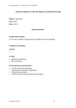 Informatique/Option : Développeur Web et Multimédia
Programme d’études 78
FICHE DE PRESENTATION DU MODULE COMPLEMENTAIRE
Module : Algorithme
Code : MC6
Durée : 102 h
Objectif modulaire
Comportement attendu :
A l’issue de ce module, le stagiaire doit être capable d’écrire un algorithme
Conditions d’évaluation :
A partir :

A l’aide :
 Modèle des algorithmes
 Des cas pratiques
Critères généraux de performance :
 Ecriture correcte des algorithmes
 Décomposition optimale de l’algorithme
 Solution retenu optimale
 Résultats correctes du déroulement de l’algorithme
 