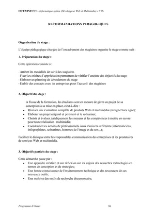 INFEP/INF0705 – Informatique option (Développeur Web et Multimédia) - BTS
Programme d’études 86
RECOMMANDATIONS PEDAGOGIQUES
Organisation du stage :
L’équipe pédagogique chargée de l’encadrement des stagiaires organise le stage comme suit :
1. Préparation du stage :
Cette opération consiste à :
-Arrêter les modalités de suivi des stagiaires
-Fixer les critères d’appréciation permettant de vérifier l’atteinte des objectifs du stage
-Elaborer un planning de déroulement du stage
-Etablir des contacts avec les entreprises pour l’accueil des stagiaires
2. Objectif du stage :
A l'issue de la formation, les étudiants sont en mesure de gérer un projet de sa
conception à sa mise en place, c'est-à-dire :
 Réaliser une évaluation complète de produits Web et multimédia (en ligne/hors ligne);
 Elaborer un projet original et pertinent et le scénariser;
 Choisir et évaluer juridiquement les moyens et les compétences à mettre en œuvre
pour toute réalisation multimédia;
 Coordonner les actions de professionnels issus d'univers différents (informaticiens,
infographistes, scénaristes, hommes de l'image et du son...);
Faciliter le dialogue entre les responsables communication des entreprises et les prestataires
de services Web et multimédia.
3. Objectifs partiels du stage :
Cette démarche passe par :
 Une approche créative et une réflexion sur les enjeux des nouvelles technologies en
termes de conception et de stratégies;
 Une bonne connaissance de l'environnement technique et des ressources de ces
nouveaux outils;
 Une maîtrise des outils de recherche documentaire;
 