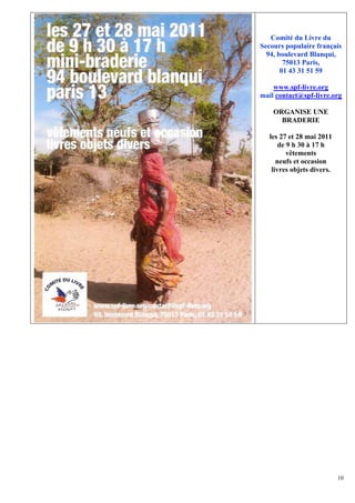 Comité du Livre du
Secours populaire français
  94, boulevard Blanqui,
        75013 Paris,
       01 43 31 51 59

    www.spf-livre.org
mail contact@spf-livre.org

    ORGANISE UNE
      BRADERIE

   les 27 et 28 mai 2011
       de 9 h 30 à 17 h
          vêtements
      neufs et occasion
    livres objets divers.




                            10
 