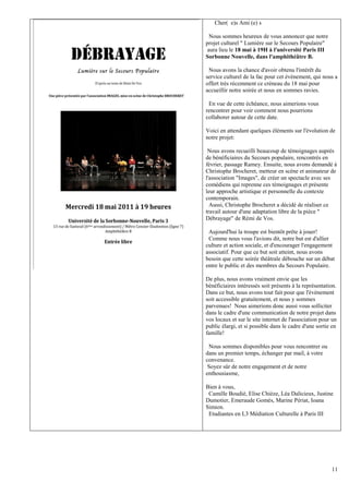 Cher( e)s Ami (e) s

  Nous sommes heureux de vous annoncer que notre
projet culturel " Lumière sur le Secours Populaire"
 aura lieu le 18 mai à 19H à l'université Paris III
Sorbonne Nouvelle, dans l'amphithéâtre B.

 Nous avons la chance d'avoir obtenu l'intérêt du
service culturel de la fac pour cet évènement, qui nous a
offert très récemment ce créneau du 18 mai pour
accueillir notre soirée et nous en sommes ravies.

 En vue de cette échéance, nous aimerions vous
rencontrer pour voir comment nous pourrions
collaborer autour de cette date.

Voici en attendant quelques éléments sur l'évolution de
notre projet:

 Nous avons recueilli beaucoup de témoignages auprès
de bénéficiaires du Secours populaire, rencontrés en
février, passage Ramey. Ensuite, nous avons demandé à
Christophe Brocheret, metteur en scène et animateur de
l'association "Images", de créer un spectacle avec ses
comédiens qui reprenne ces témoignages et présente
leur approche artistique et personnelle du contexte
contemporain.
  Aussi, Christophe Brocheret a décidé de réaliser ce
travail autour d'une adaptation libre de la pièce "
Débrayage" de Rémi de Vos.

 Aujourd'hui la troupe est bientôt prête à jouer!
 Comme nous vous l'avions dit, notre but est d'allier
culture et action sociale, et d'encourager l'engagement
associatif. Pour que ce but soit atteint, nous avons
besoin que cette soirée théâtrale débouche sur un débat
entre le public et des membres du Secours Populaire.

De plus, nous avons vraiment envie que les
bénéficiaires intéressés soit présents à la représentation.
Dans ce but, nous avons tout fait pour que l'évènement
soit accessible gratuitement, et nous y sommes
parvenues! Nous aimerions donc aussi vous solliciter
dans le cadre d'une communication de notre projet dans
vos locaux et sur le site internet de l'association pour un
public élargi, et si possible dans le cadre d'une sortie en
famille!

 Nous sommes disponibles pour vous rencontrer ou
dans un premier temps, échanger par mail, à votre
convenance.
 Soyez sûr de notre engagement et de notre
enthousiasme,

Bien à vous,
 Camille Boudié, Elise Chièze, Léa Dalicieux, Justine
Dumotier, Emeraude Gomès, Marine Périat, Ioana
Simion.
 Etudiantes en L3 Médiation Culturelle à Paris III




                                                        11
 