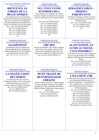 Cirque Diana MORENO BORMANN                              Comédie Contrescarpe                            Comédie Contrescarpe
        112 rue de la Haie Coq                        5 rue Blainville Métro Monge                    5 rue Blainville Métro Monge
     BIENVENUE AU                                   NUL N'EST CENSÉ                               SÉBASTIEN GIRAY -
     CIRQUE DE LA                                    IGNORER LOLA                                     PROFILS
                                                 Pour remédier à sa solitude Lola « Serial
     BELLE EPOQUE                              Loveuse » décide de séquestrer son voisin en
                                                                                                    INQUIÉTANTS
   Une grande joie de vivre et la bonne        usant de sa folie pour avoir sa dose d’amour     « Du banal à l’absurde, il suffit d’un mot !
humeur sont moteurs dans l'expression de                              !                         » : voici ce qui caractérise le spectacle de
  leur art. Les animaux de la ménagerie               mai : jeu. 12 à 19:00 h (20 pl.),                       Sébastien Giray.
font partie intégrante de la famille. On le              ven. 13 à 19:00 h (20 pl.),                 mai : mer. 25 à 19:00 h (10 pl.),
ressent à la douceur avec ils sont dressés              dim. 15 à 16:00 h (20 pl.),                      jeu. 26 à 19:00 h (10 pl.),
    mai : , sam. 14 à 15:00 h (50 pl.),                 mer. 18 à 20:00 h (20 pl.),                      ven. 27 à 19:00 h (10 pl.)
         dim. 15 à 15:00 h (50 pl.),                     jeu. 19 à 20:00 h (20 pl.),                                 0€
         mer. 18 à 15:00 h (50 pl.),                     ven. 20 à 20:00 h (20 pl.),
        sam. 21 à 15:00 h (50 pl.),                      dim. 22 à 15:00 h (20 pl.)
         dim. 22 à 15:00 h (50 pl.),                                 0€
                    6€

       COMEDIE FRANCAISE                                COMEDIE FRANCAISE                              COMEDIE TOUR EIFFEL
    Place Colette Métro Palais-Royal                 Place Colette Métro Palais-Royal                 14, rue Desaix Métro Dupleix
       AGAMEMNON                                             UBU ROI                               ALAIN EZZINE, LE
   de Sènéque Lorsque le fantôme de            De par ma chandelle verte, merdre, madame,
  Thyeste apparaît devant le palais des         certes oui, je suis content », lance le Père
                                                                                                   LUNDI AU SOLEIL
 Atrides pour exhorter son fils Égisthe à        Ubu, nouveau Macbeth de pacotille, à sa           C'EST POSSIBLE !
    tuer Agamemnon, tout est scellé            femme qui voudrait le voir déjà sur le trône     C'est l'histoire d'un mec rond et sympa qui
   mai : jeu. 26 à 20:00 h (20 pl.) 0 €            mai : lun. 30 à 20:00 h (40 pl.) 0 €          arrive à vous persuader qu'il est Johnny
                                                                                                Halliday à l'Olympia dans un mouchoir de
                                                                                                                    poche,
                                                                                                      mai : lun. 16 à 20:30 h (10 pl.),
                                                                                                          lun. 23 à 20:30 h (10 pl.),
                                                                                                       lun. 30 à 20:30 h (10 pl.) 3 €

        DECHARGEURS (Les)                                DECHARGEURS (Les)
 3 rue des Déchargeurs Métro Châtelet             3 rue des Déchargeurs Métro Châtelet                    DEJAZET (Théâtre)
                                                                                                41 boulevard du Temple Métro République
   LA MASTICATION                                  PETIT TRAITÉ DE
      DES MORTS                                    RENTROZOLOGIE                                    L'ILLUMINÉ 1788                      ,
                                                                                                la veille d'une révolution qui n'en était qu'à
     Un retour au pays, une visite aux
 champs des morts, et voici tout un petit
                                                      URBAINE                                       ses tous premiers balbutiements, la
                                                cabaret - théâtre musical La « Rentrozologie     révolution industrielle ! La multiplication
    monde de l'ombre qui se met à se                                                                 des « pompes à feu » permet à un
 raconter, à râler, à invectiver le passant.    » est une discipline imaginaire qui s'appuie
                                                 pourtant sur le réel, puisqu'elle ambitionne      mouvement mécanique de remplacer
      mai : lun. 16 à 20:00 h (4 pl.),                                                                       l'effort musculaire.
         lun. 23 à 20:00 h (4 pl.),            d'étudier l'usage du temps que chacun passe à
                                                                 rentrer chez                         mai :, jeu. 12 à 20:30 h (20 pl.),
       lun. 30 à 20:00 h (4 pl.) 0 €                                                                      ven. 13 à 20:30 h (20 pl.),
                                                       mai : lun. 16 à 21:00 h (4 pl.),
                                                           lun. 23 à 21:00 h (4 pl.),                     sam. 14 à 20:30 h (20 pl.),
                                                         lun. 30 à 21:00 h (4 pl.) 0 €                    dim. 15 à 15:00 h (20 pl.),
                                                                                                          mar. 17 à 20:30 h (20 pl.),
                                                                                                          mer. 18 à 20:30 h (20 pl.),
                                                                                                          jeu. 19 à 20:30 h (20 pl.),
                                                                                                        ven. 20 à 20:30 h (20 pl.), 8 €
                                                                                                     Déconseillé aux moins de 10 ans.




                                                                                                                                             3
 