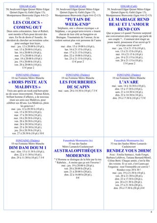 EDGAR (Café)                                EDGAR (Café)                                     EDGAR (Café)
58, boulevard Edgar Quinet Métro Edgar      58, boulevard Edgar Quinet Métro Edgar           58, boulevard Edgar Quinet Métro Edgar
    Quinet (ligne 6), Gaîté (ligne 13),         Quinet (ligne 6), Gaîté (ligne 13),              Quinet (ligne 6), Gaîté (ligne 13),
Montparnasse Bienvenüe (ligne 4-6-12-       Montparnasse Bienvenüe (ligne 4-6-12-13)         Montparnasse Bienvenüe (ligne 4-6-12-13)
                   13)
                                                      "PUTAIN DE                               LE MARIAGE REND
      LES COLOCS -                                    WEEK-END"                                BEAU ET L'AMOUR
      COMING OUT                               Stéphanie, une « chieuse mystique » et
                                                                                                   REND CON
Deux amis colocataires, Jano et Robert,     Stéphane, « un goujat terre-à-terre » louent
 sont montés à Paris pour devenir des           chacun de leur côté un bungalow en           Que se passe t-il quand l’homme surprend
  stars. En fin de droits d’Assedic, ils     Bretagne. Traumatisés de l’amour, ils ne        une conversation entre copines qui parle de
décident de chercher un troisième coloc     veulent surtout plus voir personne de l’autre      son couple ?... Comment doit réagir un
         pour soulager leur loyer,                              sexe.                         jeune marié, possesseur d’un secret qu’il
    mai : jeu. 12 à 20:00 h (10 pl.),             mai : dim. 15 à 19:00 h (10 pl.),                    n’est pas censé savoir ?
        ven. 13 à 20:00 h (10 pl.),                   lun. 16 à 21:15 h (10 pl.),                 mai : jeu. 12 à 21:15 h (10 pl.),
         lun. 16 à 20:00 h (10 pl.),                 mar. 17 à 21:15 h (10 pl.),                      ven. 13 à 21:15 h (10 pl.),
         mar. 17 à 20:00 h (10 pl.)                  dim. 22 à 19:00 h (10 pl.),                      mer. 18 à 21:15 h (10 pl.)
       , mer. 18 à 20:00 h (10 pl.)                   lun. 23 à 21:15 h (10 pl.),                    , jeu. 19 à 21:15 h (10 pl.),
         jeu. 19 à 20:00 h (10 pl.),                         13 € pour 2                              ven. 20 à 21:15 h (10 pl.),
        ven. 20 à 20:00 h (10 pl.),                                                                           13 € pour 2
                13 € pour 2

         FONTAINE (Théâtre)                           FONTAINE (Théâtre)                               FONTAINE (Théâtre)
     10 rue Fontaine Métro Blanche                10 rue Fontaine Métro Blanche                    10 rue Fontaine Métro Blanche
  « HORS PISTE AUX                               LES FOURBERIES                                          L’AVARE
                                                                                                  mai : sam. 14 à 14:30 h (10 pl.),
     MALDIVES »                                     DE SCAPIN                                       dim. 15 à 17:30 h (10 pl.),
 Trois ans après un week-end hors-piste        mai : sam. 28 à 14:30 h (10 pl.) 7.5 €               sam. 21 à 14:30 h (10 pl.),
au ski assez mouvementé, Thomas Klein,                                                              dim. 22 à 14:30 h (10 pl.),
 brillant homme d’affaires, a de nouveau                                                          dim. 29 à 17:30 h (10 pl.) 7.5 €
    réuni ses amis aux Maldives, pour
 célébrer ses 40 ans. Les Maldives, plein
                les gencives !
      mai : jeu. 12 à 20:30 h (10 pl.),
         ven. 13 à 20:30 h (10 pl.),
         mar. 17 à 20:30 h (10 pl.),
         mer. 18 à 20:30 h (10 pl.),
         ven. 20 à 20:30 h (10 pl.),
         mar. 24 à 20:30 h (10 pl.),
         mer. 25 à 20:30 h (10 pl.),
          jeu. 26 à 20:30 h (10 pl.),
       ven. 27 à 20:30 h (10 pl.) 10 €

         FONTAINE (Théâtre)                        Funambule Montmartre (le)                        Funambule Montmartre (le)
     10 rue Fontaine Métro Blanche                      53 rue des Saules                        53 rue des Saules Métro Lamarck-
                                                   Métro Lamarck-Caulaincourt                               Caulaincourt
  DIM DAM DOUM 1
    mai : dim. 15 à 11:30 h (10 pl.),       AUSTRALOPITHÈQUES                                RENDEZ VOUS 20H30!
      dim. 22 à 11:30 h (10 pl.),                                                               Avec : Emilia Santucci, Aude Forget,
    dim. 29 à 11:30 h (10 pl.) 7.5 €
                                                MODERNES                                     Barbara Lefebvre, Tatiana Bernard-Mettil,
                                            " L'Homme se distingue de la bête par le rire     Céline Berti. Chaque année, c'est la fête
                                             " Rabelais... A moins que ça soit l'inverse !     des voisins. Et ce soir, c'est Laura qui
                                                  mai : jeu. 19 à 20:00 h (20 pl.),           l'organise : tout l'immeuble est convié !
                                                     ven. 20 à 20:00 h (20 pl.),                        Rendez-vous 20 h 30 !
                                                     sam. 21 à 20:00 h (20 pl.),                   mai : jeu. 19 à 21:30 h (10 pl.),
                                                     dim. 22 à 16:00 h (20 pl.),                      ven. 20 à 21:30 h (20 pl.),
                                                                 0€                                  dim. 22 à 17:30 h (20 pl.),
                                                                                                      jeu. 26 à 21:30 h (20 pl.),
                                                                                                     ven. 27 à 21:30 h (20 pl.),
                                                                                                    dim. 29 à 17:30 h (20 pl.) 0 €




                                                                                                                                       4
 