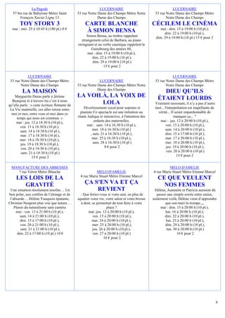 La Pagode                                     LUCERNAIRE                                       LUCERNAIRE
   57 bis rue de Babylone Métro Saint           53 rue Notre Dame des Champs Métro Notre            53 rue Notre Dame des Champs Métro
        François Xavier Ligne 13                             Dame des Champs                               Notre Dame des Champs
        TOY STORY 3                                  CARTE BLANCHE                                 CÉCILEM LE CINÉMA
  mai : mer. 25 à 10:45 h (180 pl.) 0 €                                                                mai : dim. 15 à 19:00 h (10 pl.),
                                                      À SIMON BENSA                                       dim. 22 à 19:00 h (10 pl.),
                                                     Simon Bensa, au timbre rappelant                dim. 29 à 19:00 h (10 pl.) 15 € pour 2
                                                  étrangement celui de Barbara, au piano
                                                swinguant et au verbe caustique rappelent le
                                                        Gainsbourg des années 60,
                                                      mai : dim. 15 à 19:00 h (10 pl.),
                                                         dim. 22 à 19:00 h (10 pl.),
                                                         dim. 29 à 19:00 h (10 pl.)
                                                                 15 € pour 2

            LUCERNAIRE                                                                                         LUCERNAIRE
 53 rue Notre Dame des Champs Métro                           LUCERNAIRE                            53 rue Notre Dame des Champs Métro
        Notre Dame des Champs                   53 rue Notre Dame des Champs Métro Notre                   Notre Dame des Champs
         LA MAISON                                           Dame des Champs
                                                                                                        DIEU QU’ILS
    Marguerite Duras parle à Jérôme             LA VOILÀ, LA VOIX DE                                  ÉTAIENT LOURDS
  Beaujour et à travers lui c’est à nous
qu’elle parle : « cette écriture flottante de
                                                       LOLA                                         Vraiment saisissant, il n’y a pas d’autre
 La Vie matérielle, ces aller retour entre         Divertissement vocal pour soprano et             mot... l'interprétation est stupéfiante de
  moi et moi, entre vous et moi dans ce          pianiste Ce spectacle est une initiation au          vérité... Il serait impardonnable de
     temps qui nous est commun. »               chant, ludique et interactive, à l'attention des                  manquer ça... "
     mai : jeu. 12 à 18:30 h (10 pl.),                      enfants des maternelles.                   mai : jeu. 12 à 20:00 h (10 pl.),
        ven. 13 à 18:30 h (10 pl.),                   mai : sam. 14 à 16:30 h (10 pl.),                     ven. 13 à 20:00 h (10 pl.),
        sam. 14 à 18:30 h (10 pl.),                        mer. 18 à 16:30 h (10 pl.)                      sam. 14 à 20:00 h (10 pl.),
        mar. 17 à 18:30 h (10 pl.),                      , sam. 21 à 16:30 h (10 pl.),                     dim. 15 à 17:00 h (10 pl.),
        mer. 18 à 18:30 h (10 pl.),                       mer. 25 à 16:30 h (10 pl.),                       mar. 17 à 20:00 h (10 pl.),
        jeu. 19 à 18:30 h (10 pl.),                        sam. 28 à 16:30 h (10 pl.)                       mer. 18 à 20:00 h (10 pl.),
        ven. 20 à 18:30 h (10 pl.),                                8 € pour 2                               jeu. 19 à 20:00 h (10 pl.),
        sam. 21 à 18:30 h (10 pl.)                                                                          ven. 20 à 20:00 h (10 pl.)
                 15 € pour 2                                                                                        15 € pour 2


  MANUFACTURE DES ABBESSES                                                                                   MELO D'AMELIE
     7 rue Véron Métro Blanche                              MELO D'AMELIE                          4 rue Marie Stuart Métro Etienne Marcel
                                                  4 rue Marie Stuart Métro Etienne Marcel
     LES LOIS DE LA                                                                                   CE QUE VEULENT
       GRAVITÉ                                      ÇA S'EN VA ET ÇA                                    NOS FEMMES
 Une situation résolument insolite… Un                  REVIENT                                     Hélène, Jeannette et Patricia auraient dû
bon polar, aux confins de l’étrange et de         : Que feriez-vous si votre ami, en plus de          passer une simple soirée entre amies,
 l’absurde… Hélène Vauquois épatante,           squatter votre vie, votre salon et votre brosse    seulement voilà, Hélène vient d’apprendre
Christian Neupont plus vrai que nature…           à dent, se permettait de tout faire à votre              que son mari la trompe.,,,
    Plaisir du naturalisme sans caméra                              place ?                             mai : dim. 15 à 20:00 h (10 pl.),
     mai : ven. 13 à 21:00 h (10 pl.),                 mai :jeu. 12 à 20:00 h (10 pl.),                    lun. 16 à 20:00 h (10 pl.),
        sam. 14 à 21:00 h (10 pl.),                       ven. 13 à 20:00 h (10 pl.),                      dim. 22 à 20:00 h (10 pl.),
        dim. 15 à 17:00 h (10 pl.),                       mar. 24 à 20:00 h (10 pl.),                       lun. 23 à 20:00 h (10 pl.),
        ven. 20 à 21:00 h (10 pl.),                       mer. 25 à 20:00 h (10 pl.),                      dim. 29 à 20:00 h (10 pl.),
         sam. 21 à 21:00 h (10 pl.),                      jeu. 26 à 20:00 h (10 pl.),                       lun. 30 à 20:00 h (10 pl.)
      dim. 22 à 17:00 h (10 pl.) 10 €                     ven. 27 à 20:00 h (10 pl.)                               10 € pour 2
                                                                  10 € pour 2




                                                                                                                                                 6
 