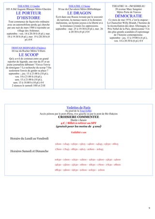 9
THEATRE 13 Jardin
103 A bld Auguste Blanqui Métro Glacière
LE PORTEUR
D’HISTOIRE
Tout commence de façon très ordinaire
avec un automobiliste perdu qui cherche
par une nuit de mars 1988 à rejoindre un
village des Ardennes.
septembre : ven. 14 à 20:30 h (8 pl.), mar.
18 à 19:30 h (8 pl.), mer. 19 à 20:30 h (8
pl.) 0 €
THEATRE 13 Seine
30 rue du Chevaleret Métro Bibliothèque
LE DRAGON
Écrit dans une Russie écrasée par le souvenir
du tsarisme, la menace nazie et la dictature
stalinienne, un hymne joyeux à la liberté et à
la résistance à toutes les oppressions.
septembre : mar. 25 à 19:30 h (8 pl.), mer. 26
à 20:30 h (8 pl.) 0 €
THEATRE 14 - JM SERREAU
20 avenue Marc Sangnier
Métro Porte de Vanves
DÉMOCRATIE
Ce mois de mai 1974, c’est la stupeur :
Le Chancelier Willy Brandt, l’homme de
la réconciliation des deux Allemagne, le
Prix Nobel de la Paix, démissionne ! Un
des plus grands scandales d’espionnage
de l’histoire contemporaine.
septembre : jeu. 13 à 19:00 h (6 pl.),
ven. 14 à 20:30 h (6 pl.) 0 €
TRISTAN BERNARD (Théâtre)
64 rue du Rocher Métro Villiers
LE SCOOP
Qu'y a-t-il de commun entre un grand
reporter de légende, une star du JT et un
jeune journaliste débutant ? Est-ce l'envie
de témoigner ? La recherche du scoop ? Ou
seulement l'envie de garder sa place ?
septembre :, jeu. 13 à 21:00 h (10 pl.),
ven. 14 à 21:00 h (10 pl.),
sam. 15 à 21:00 h (10 pl.),
sam. 15 à 18:00 h (10 pl.) 0 €
2 séances le samedi 18H et 21H
Vedettes de Paris
Au pied de la Tour Eiffel.
Accès piétons par le pont d'Iéna, rive gauche ou par le pont de Bir-Hakeim
CROISIERE COMMENTEE
Durée 1 heure
4 € / Billet à retirer au SPF
(gratuit pour les moins de 4 ans)
Validité 1 an
Horaire du Lundi au Vendredi
Horaires Samedi et Dimanche
10h30 - 11h00 - 11h30 - 12h00 - 12h30 - 13h00 - 13h30 - 14h00
14h30 - 15h00 - 15h30 - 16h00 - 16h30 - 17h00 - 17h30 - 18h00
18h30 - 19h00 - 19h30 - 20h00 - 20h30 - 21h00
11h00 - 11h45 - 12h30 - 13h15 - 14h00 - 14h45 - 15h30 - 16h15
17h00 - 17h45 - 18h30 - 19h15 - 20h00 - 20h45
 