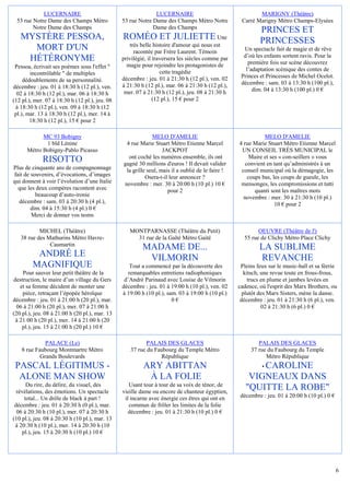 LUCERNAIRE                                        LUCERNAIRE                                  MARIGNY (Théâtre)
 53 rue Notre Dame des Champs Métro             53 rue Notre Dame des Champs Métro Notre           Carré Marigny Métro Champs-Elysées
        Notre Dame des Champs                                Dame des Champs
                                                                                                           PRINCES ET
   MYSTÈRE PESSOA,                              ROMÉO ET JULIETTE Une                                      PRINCESSES
                                                   très belle histoire d'amour qui nous est
     MORT D'UN                                       racontée par Frère Laurent. Témoin             Un spectacle fait de magie et de rêve
                                                                                                    d’où les enfants sortent ravis. Pour la
    HÉTÉRONYME                                  privilégié, il traversera les siècles comme par
                                                                                                      première fois sur scène découvrez
 Pessoa, écrivait ses poèmes sous l'effet "       magie pour rejoindre les protagonistes de
                                                                  cette tragédie                     l’adaptation scénique des contes de
        incontrôlable " de multiples                                                               Princes et Princesses de Michel Ocelot.
     dédoublements de sa personnalité.          décembre : jeu. 01 à 21:30 h (12 pl.), ven. 02
                                                à 21:30 h (12 pl.), mar. 06 à 21:30 h (12 pl.),    décembre : sam. 03 à 13:30 h (100 pl.),
décembre : jeu. 01 à 18:30 h (12 pl.), ven.                                                             dim. 04 à 13:30 h (100 pl.) 0 €
  02 à 18:30 h (12 pl.), mar. 06 à 18:30 h       mer. 07 à 21:30 h (12 pl.), jeu. 08 à 21:30 h
(12 pl.), mer. 07 à 18:30 h (12 pl.), jeu. 08                  (12 pl.), 15 € pour 2
 à 18:30 h (12 pl.), ven. 09 à 18:30 h (12
 pl.), mar. 13 à 18:30 h (12 pl.), mer. 14 à
        18:30 h (12 pl.), 15 € pour 2

            MC 93 Bobigny                                    MELO D'AMELIE                                   MELO D'AMELIE
             1 bld Lénine                        4 rue Marie Stuart Métro Etienne Marcel          4 rue Marie Stuart Métro Etienne Marcel
      Métro Bobigny-Pablo Picasso                                 JACKPOT                          UN CONSEIL TRÈS MUNICIPAL le
                                                  ont coché les numéros ensemble, ils ont              Maire et ses « con-seillers » vous
             RISOTTO                            gagné 30 millions d'euros ! Il devait valider        convient en tant qu’administrés à un
Plus de cinquante ans de compagnonnage           la grille seul, mais il a oublié de le faire !    conseil municipal où la démagogie, les
fait de souvenirs, d’évocations, d’images                 Osera-t-il leur annoncer ?                  coups bas, les coups de gueule, les
qui donnent à voir l’évolution d’une Italie     novembre : mer. 30 à 20:00 h (10 pl.) 10 €         mensonges, les compromissions et tutti
  que les deux compères racontent avec                              pour 2                               quanti sont les maîtres mots
          beaucoup d’auto-ironie                                                                    novembre : mer. 30 à 21:30 h (10 pl.)
  décembre : sam. 03 à 20:30 h (4 pl.),                                                                           10 € pour 2
        dim. 04 à 15:30 h (4 pl.) 0 €
        Merci de donner vos noms

           MICHEL (Théâtre)                        MONTPARNASSE (Théâtre du Petit)                        OEUVRE (Théâtre de l')
   38 rue des Mathurins Métro Havre-                 31 rue de la Gaîté Métro Gaité                 55 rue de Clichy Métro Place Clichy
               Caumartin
                                                         MADAME DE...                                      LA SUBLIME
          ANDRÉ LE                                        VILMORIN                                         REVANCHE
         MAGNIFIQUE                                 Tout a commencé par la découverte des          Pleins feux sur le music-hall et sa féerie
    Pour sauver leur petit théâtre de la           remarquables entretiens radiophoniques            kitsch, une revue toute en frous-frous,
destruction, le maire d’un village du Gers       d’André Parinaud avec Louise de Vilmorin              trucs en plume et jambes levées en
   et sa femme décident de monter une           décembre : jeu. 01 à 19:00 h (10 pl.), ven. 02    cadence, où l'esprit des Marx Brothers, ou
    pièce, retraçant l’épopée héroïque          à 19:00 h (10 pl.), sam. 03 à 19:00 h (10 pl.)      plutôt des Marx Sisters, mène la danse.
décembre : jeu. 01 à 21:00 h (20 pl.), mar.                           0€                           décembre : jeu. 01 à 21:30 h (6 pl.), ven.
  06 à 21:00 h (20 pl.), mer. 07 à 21:00 h                                                                   02 à 21:30 h (6 pl.) 0 €
(20 pl.), jeu. 08 à 21:00 h (20 pl.), mar. 13
 à 21:00 h (20 pl.), mer. 14 à 21:00 h (20
    pl.), jeu. 15 à 21:00 h (20 pl.) 10 €

              PALACE (Le)                                 PALAIS DES GLACES                               PALAIS DES GLACES
    8 rue Faubourg Montmartre Métro                37 rue du Faubourg du Temple Métro                  37 rue du Faubourg du Temple
            Grands Boulevards                                  République                                    Métro République
 PASCAL LÉGITIMUS -                                      ARY ABITTAN                                     CAROLINE
                                                                                                            •
  ALONE MAN SHOW                                          À LA FOLIE                                  VIGNEAUX DANS
      Du rire, du délire, du visuel, des           Usant tour à tour de sa voix de ténor, de
  révélations, des émotions. Un spectacle       vieille dame ou encore de chanteur égyptien,
                                                                                                     "QUITTE LA ROBE"
     total... Un drôle de black à part !         il incarne avec énergie ces êtres qui ont en      décembre : jeu. 01 à 20:00 h (10 pl.) 0 €
 décembre : jeu. 01 à 20:30 h (0 pl.), mar.        commun de frôler les limites de la folie
  06 à 20:30 h (10 pl.), mer. 07 à 20:30 h         décembre : jeu. 01 à 21:30 h (10 pl.) 0 €
(10 pl.), jeu. 08 à 20:30 h (10 pl.), mar. 13
 à 20:30 h (10 pl.), mer. 14 à 20:30 h (10
    pl.), jeu. 15 à 20:30 h (10 pl.) 10 €




                                                                                                                                               6
 