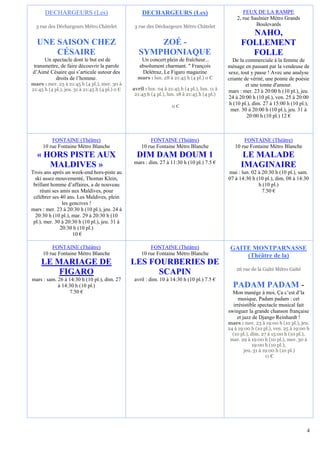 DECHARGEURS (Les)                              DECHARGEURS (Les)                                FEUX DE LA RAMPE
                                                                                                    2, rue Saulnier Métro Grands
  3 rue des Déchargeurs Métro Châtelet            3 rue des Déchargeurs Métro Châtelet                       Boulevards
                                                                                                        NAHO,
  UNE SAISON CHEZ                                       ZOÉ -                                         FOLLEMENT
      CÉSAIRE                                       SYMPHONIAQUE                                        FOLLE
     Un spectacle dont le but est de                 Un concert plein de fraîcheur...             De la commerciale à la femme de
transmettre, de faire découvrir la parole           absolument charmant. " François             ménage en passant par la vendeuse de
d’Aimé Césaire qui s’articule autour des             Delétraz, Le Figaro magazine               sexe, tout y passe ! Avec une analyse
          droits de l’homme.                       mars : lun. 28 à 21:45 h (4 pl.) 0 €         criante de vérité, une pointe de poésie
mars : mer. 23 à 21:45 h (4 pl.), mer. 30 à                                                              et une tonne d'amour.
21:45 h (4 pl.), jeu. 31 à 21:45 h (4 pl.) 0 €   avril : lun. 04 à 21:45 h (4 pl.), lun. 11 à   mars : mer. 23 à 20:00 h (10 pl.), jeu.
                                                  21:45 h (4 pl.), lun. 18 à 21:45 h (4 pl.)
                                                                                                24 à 20:00 h (10 pl.), ven. 25 à 20:00
                                                                                                 h (10 pl.), dim. 27 à 15:00 h (10 pl.),
                                                                     0€
                                                                                                  mer. 30 à 20:00 h (10 pl.), jeu. 31 à
                                                                                                         20:00 h (10 pl.) 12 €



         FONTAINE (Théâtre)                              FONTAINE (Théâtre)                            FONTAINE (Théâtre)
     10 rue Fontaine Métro Blanche                   10 rue Fontaine Métro Blanche                 10 rue Fontaine Métro Blanche
   « HORS PISTE AUX                                DIM DAM DOUM 1                                      LE MALADE
                                                 mars : dim. 27 à 11:30 h (10 pl.) 7.5 €
      MALDIVES »                                                                                      IMAGINAIRE
Trois ans après un week-end hors-piste au                                                       mai : lun. 02 à 20:30 h (10 pl.), sam.
  ski assez mouvementé, Thomas Klein,                                                           07 à 14:30 h (10 pl.), dim. 08 à 14:30
 brillant homme d’affaires, a de nouveau                                                                      h (10 pl.)
    réuni ses amis aux Maldives, pour                                                                           7.50 €
 célébrer ses 40 ans. Les Maldives, plein
               les gencives !
mars : mer. 23 à 20:30 h (10 pl.), jeu. 24 à
  20:30 h (10 pl.), mar. 29 à 20:30 h (10
 pl.), mer. 30 à 20:30 h (10 pl.), jeu. 31 à
              20:30 h (10 pl.)
                    10 €

         FONTAINE (Théâtre)                              FONTAINE (Théâtre)                      GAITE MONTPARNASSE
     10 rue Fontaine Métro Blanche                   10 rue Fontaine Métro Blanche                   (Théâtre de la)
     LE MARIAGE DE                               LES FOURBERIES DE
                                                                                                    26 rue de la Gaîté Métro Gaïté
         FIGARO                                        SCAPIN
mars : sam. 26 à 14:30 h (10 pl.), dim. 27        avril : dim. 10 à 14:30 h (10 pl.) 7.5 €
            à 14:30 h (10 pl.)                                                                    PADAM PADAM -
                 7.50 €                                                                           Mon manège à moi, Ça c’est d’la
                                                                                                     musique, Padam padam : cet
                                                                                                  irrésistible spectacle musical fait
                                                                                                swinguer la grande chanson française
                                                                                                    et jazz de Django Reinhardt !
                                                                                                mars : mer. 23 à 19:00 h (10 pl.), jeu.
                                                                                                24 à 19:00 h (10 pl.), ven. 25 à 19:00 h
                                                                                                  (10 pl.), dim. 27 à 15:00 h (10 pl.),
                                                                                                 mar. 29 à 19:00 h (10 pl.), mer. 30 à
                                                                                                             19:00 h (10 pl.),
                                                                                                        jeu. 31 à 19:00 h (10 pl.)
                                                                                                                   11 €




                                                                                                                                      4
 
