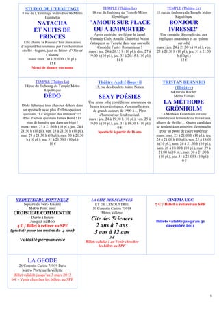 STUDIO DE L'ERMITAGE                                    TEMPLE (Théâtre Le)                          TEMPLE (Théâtre Le)
      8 rue de L'Ermitage Métro Bus 96 Métro             18 rue du faubourg du Temple Métro           18 rue du faubourg du Temple Métro
                     Gambetta                                         République                                   République
               NATACHA                                 "AMOUR SUR PLACE                                       BONJOUR
              ET NUITS DE                               OU A EMPORTER"                                        IVRESSE!"
                                                           Après avoir été révélé par le Jamel          Une comédie décomplexée, aux
               PRINCES                                  Comedy Club, Amelle Chahbi et Noom             répliques assassines et au rythme
        Elle chante la Russie d’hier mais aussi        s'attaquent au Temple dans leur nouvelle                      survolté
      d’aujourd’hui soutenue par l’orchestration             Comédie Funky Romantique !               mars : jeu. 24 à 21:30 h (10 pl.), ven.
      ciselée –tsigane, jazz ou latino- d’Olivier      mars : jeu. 24 à 20:15 h (10 pl.), dim. 27 à   25 à 21:30 h (10 pl.), jeu. 31 à 21:30
                       Cahours                         19:00 h (10 pl.), jeu. 31 à 20:15 h (10 pl.)                 h (10 pl.)
           mars : mer. 30 à 21:00 h (20 pl.)                               14 €                                        13 €
                          15 €
             Merci de donner vos noms


               TEMPLE (Théâtre Le)                           Théâtre André Bourvil                        TRISTAN BERNARD
        18 rue du faubourg du Temple Métro                 13, rue des Boulets Métro Nation                    (Théâtre)
                     République                                                                                 64 rue du Rocher
                     DÉDO                                     SEXY POÉSIES                                       Métro Villiers
                                                       Une jeune jolie comédienne amoureuse de             LA MÉTHODE
      Dédo débarque tous cheveux dehors dans            beaux textes érotiques, s'encanaille avec
       un spectacle avec plus d'effets spéciaux           de grands auteurs de 1900 à ... Plein             GRÖNHOLM
       que dans "Le seigneur des anneaux" !!!                  d'humour sur fond musical.                 La Méthode Grönholm est une
       Plus d'action que dans James Bond ! Et          mars : jeu. 24 à 19:30 h (10 pl.), ven. 25 à   comédie sur le monde du travail aux
         plus de lumière que dans un frigo !           19:30 h (10 pl.), jeu. 31 à 19:30 h (10 pl.)   allures de thriller… Quatre candidats
     mars : mer. 23 à 21:30 h (10 pl.), jeu. 24 à                          0€                         se rendent à un entretien d'embauche
     21:30 h (10 pl.), ven. 25 à 21:30 h (10 pl.),           Spectacle à partir de 16 ans                pour un poste de cadre supérieur
     mar. 29 à 21:30 h (10 pl.), mer. 30 à 21:30                                                      mars : mer. 23 à 21:00 h (10 pl.), jeu.
         h (10 pl.), jeu. 31 à 21:30 h (10 pl.)                                                       24 à 21:00 h (10 pl.), ven. 25 à 18:00
                           10 €                                                                       h (10 pl.), sam. 26 à 21:00 h (10 pl.),
                                                                                                      sam. 26 à 18:00 h (10 pl.), mar. 29 à
                                                                                                       21:00 h (10 pl.), mer. 30 à 21:00 h
                                                                                                        (10 pl.), jeu. 31 à 21:00 h (10 pl.)
                                                                                                                         0€




  VEDETTES DU PONT NEUF                                 LA CITE DES SCIENCES                                 CINEMA UGC
     Square du vert- Galant                               ET DE L'INDUSTRIE                           7 € / Billet à retirer au SPF
       Métro Pont neuf                                   30 Corentin Cariou 75018
 CROISIERE COMMENTEE                                          Metro Villette
           Durée 1 heure                                Cite des Sciences
          Jusqu’à 22H00                                                                               Billets valable jusqu’au 31
   4 € / Billet à retirer au SPF                          2 ans à 7 ans                                     décembre 2011
(gratuit pour les moins de 4 ans)
                                                         5 ans à 12 ans
                                                                        3€
     Validité permanente                             Billets valable 1 an Venir chercher
                                                               les billets au SPF



          LA GEODE
    26 Corentin Cariou 75019 Paris
       Métro Porte de la villette
 Billet valable jusqu’au 3 mars 2012
6 € - Venir chercher les billets au SPF


                                                                                                                                            8
 