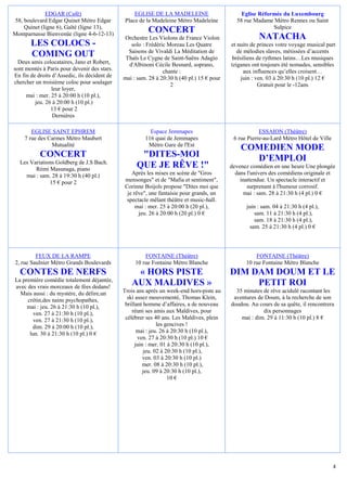 EDGAR (Café)                          EGLISE DE LA MADELEINE                      Eglise Réformée du Luxembourg
58, boulevard Edgar Quinet Métro Edgar         Place de la Madeleine Métro Madeleine         58 rue Madame Métro Rennes ou Saint
    Quinet (ligne 6), Gaîté (ligne 13),                                                                    Sulpice
Montparnasse Bienvenüe (ligne 4-6-12-13)
                                                        CONCERT
                                              Orchestre Les Violons de France Violon                   NATACHA
       LES COLOCS -                              solo : Frédéric Moreau Les Quatre         et nuits de princes votre voyage musical part
                                                Saisons de Vivaldi La Méditation de           de mélodies slaves, métissées d’accents
       COMING OUT                              Thaïs Le Cygne de Saint-Saëns Adagio        brésiliens de rythmes latins…Les musiques
  Deux amis colocataires, Jano et Robert,       d'Albinoni Cécile Besnard, soprano,        tziganes ont toujours été nomades, sensibles
sont montés à Paris pour devenir des stars.                    chante :                          aux influences qu’elles croisent…
En fin de droits d’Assedic, ils décident de   mai : sam. 28 à 20:30 h (40 pl.) 15 € pour       juin : ven. 03 à 20:30 h (10 pl.) 12 €
chercher un troisième coloc pour soulager                         2                                    Gratuit pour le -12ans
                 leur loyer,
     mai : mer. 25 à 20:00 h (10 pl.),
         jeu. 26 à 20:00 h (10 pl.)
                13 € pour 2
                 Dernières

       EGLISE SAINT EPHREM                               Espace Jemmapes                               ESSAION (Théâtre)
    7 rue des Carmes Métro Maubert                     116 quai de Jemmapes                 6 rue Pierre-au-Lard Métro Hôtel de Ville
               Mutualité                                Métro Gare de l'Est
                                                                                               COMEDIEN MODE
           CONCERT                                  "DITES-MOI                                   D’EMPLOI
  Les Variations Goldberg de J.S Bach.
        Rémi Masunaga, piano
                                                   QUE JE RÊVE !"                          devenez comédien en une heure Une plongée
    mai : sam. 28 à 19:30 h (40 pl.)             Après les mises en scène de "Gros           dans l'univers des comédiens originale et
              15 € pour 2                     mensonges" et de "Mafia et sentiment",           inattendue. Un spectacle interactif et
                                              Corinne Boijols propose "Dites moi que              surprenant à l'humour corrosif.
                                               je rêve", une fantaisie pour grands, un           mai : sam. 28 à 21:30 h (4 pl.) 0 €
                                               spectacle mêlant théâtre et music-hall.
                                                   mai : mer. 25 à 20:00 h (20 pl.),             juin : sam. 04 à 21:30 h (4 pl.),
                                                    jeu. 26 à 20:00 h (20 pl.) 0 €                   sam. 11 à 21:30 h (4 pl.),
                                                                                                     sam. 18 à 21:30 h (4 pl.),
                                                                                                   sam. 25 à 21:30 h (4 pl.) 0 €




         FEUX DE LA RAMPE                              FONTAINE (Théâtre)                            FONTAINE (Théâtre)
2, rue Saulnier Métro Grands Boulevards            10 rue Fontaine Métro Blanche                 10 rue Fontaine Métro Blanche
  CONTES DE NERFS                                 « HORS PISTE                             DIM DAM DOUM ET LE
La première comédie totalement déjantée,
avec des vrais morceaux de fées dedans!
                                                 AUX MALDIVES »                                 PETIT ROI
  Mais aussi : du mystère, du délire,un       Trois ans après un week-end hors-piste au      35 minutes de rêve acidulé racontant les
     crétin,des nains psychopathes,             ski assez mouvementé, Thomas Klein,         aventures de Doum, à la recherche de son
     mai : jeu. 26 à 21:30 h (10 pl.),         brillant homme d’affaires, a de nouveau     doudou. Au cours de sa quête, il rencontrera
        ven. 27 à 21:30 h (10 pl.),               réuni ses amis aux Maldives, pour                     dix personnages
        ven. 27 à 21:30 h (10 pl.),            célébrer ses 40 ans. Les Maldives, plein        mai : dim. 29 à 11:30 h (10 pl.) 8 €
       dim. 29 à 20:00 h (10 pl.),                            les gencives !
      lun. 30 à 21:30 h (10 pl.) 0 €                 mai : jeu. 26 à 20:30 h (10 pl.),
                                                     ven. 27 à 20:30 h (10 pl.) 10 €
                                                    juin : mer. 01 à 20:30 h (10 pl.),
                                                        jeu. 02 à 20:30 h (10 pl.),
                                                        ven. 03 à 20:30 h (10 pl.)
                                                       mer. 08 à 20:30 h (10 pl.),
                                                        jeu. 09 à 20:30 h (10 pl.),
                                                                   10 €




                                                                                                                                        4
 
