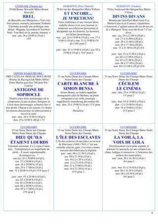 GYMNASE (Théâtre du)                        HEBERTOT (Petit Théâtre)                            HEBERTOT (Théâtre)
   38 bld Bonne Nouvelle Métro Bonne           78 bis rue des Batignolles Métro Villiers        78 bis, boulevard des Batignolless Métro
                Nouvelle                                                                                         Villiers
                                                      ET ENCORE...
                BREL,                                JE M'RETIENS!                                   DIVINS DIVANS
  de Bruxelles aux Marquises « Voix très                                                           Montée par Jean-Paul Muel Avec Eva
 bien placée, nuancée, puissante, Nathalie      Entre conférence et one woman show,              Darlan Ceux-là et d’autres, s’épanchent,
   Lhermitte possède une technique sans          isabelle alonso livre avec humour et         s’émeuvent, s’agitent autour de ces divans où
  défaut. Magique Accordéon d’Aurélien          tendresse ses réflexions pertinentes et        ils s’allongent. Vous avez dit divan ? C’est
 Noël. Tout Brel est là, proche, humain. »     décapantes sur les femmes, les hommes,                              divin.
      mai : jeu. 26 à 20:00 h (10 pl.),                 les tâches domestiques                        mai : jeu. 26 à 21:00 h (20 pl.),
                    10 €                       mai : jeu. 26 à 19:00 h (10 pl.), ven. 27 à               ven. 27 à 21:00 h (20 pl.),
                                                19:00 h (10 pl.), mar. 31 à 19:00 h (10                  sam. 28 à 21:00 h (20 pl.),
                                                            pl.) 10 € pour 2                             sam. 28 à 17:30 h (20 pl.),
                                                                                                       mar. 31 à 21:00 h (20 pl.) 0 €
                                               juin : mer. 01 à 19:00 h (10 pl.), jeu. 02 à
                                                      19:00 h (10 pl.), 10 € pour 2                 juin : mer. 01 à 21:00 h (20 pl.),
                                                                                                        jeu. 02 à 21:00 h (20 pl.),
                                                                                                       ven. 03 à 21:00 h (20 pl.),
                                                                                                        sam. 04 à 17:30 h (20 pl.),
                                                                                                      sam. 04 à 21:00 h (20 pl.) 0 €

       JARDIN SHAKESPEARE -                                LUCERNAIRE                                       LUCERNAIRE
PRÉ CATELAN -BOIS DE BOULOGNE                   53 rue Notre Dame des Champs Métro            53 rue Notre Dame des Champs Métro Notre
  -Proche du Racing-Club Métro Métro                   Notre Dame des Champs                               Dame des Champs
   Porte Maillot puis bus 244 arrêt Pré-
                 Catelan
                                                CARTE BLANCHE À                                           CÉCILEM
       ANTIGONE DE                                SIMON BENSA                                            LE CINÉMA
                                                   Simon Bensa, au timbre rappelant                  mai : dim. 29 à 19:00 h (10 pl.)
        SOPHOCLE                                étrangement celui de Barbara, au piano                          5 € pour 2
    Dualite entre deux personnages où le            swinguant et au verbe caustique
   compromis n'a pas sa place.Antigone et      rappellent le Gainsbourg des années 60,              juin : dim. 05 à 19:00 h (10 pl.),
  Créon deux personnages solitaires face à     mai : dim. 29 à 19:00 h (10 pl.) 15 € pour              dim. 12 à 19:00 h (10 pl.),
leur destin. Chacun à ses raisons. Ce destin                       2                                   dim. 19 à 19:00 h (10 pl.)
 les réunira directement ou indirectement à                    Dernières                                       15 € pour 2
               travers la mort.
       mai : sam. 28 à 18:00 h (40 pl.),
        dim. 29 à 18:00 h (40 pl.) 3 €

             LUCERNAIRE                                    LUCERNAIRE                                       LUCERNAIRE
     53 rue Notre Dame des Champs               53 rue Notre Dame des Champs Métro            53 rue Notre Dame des Champs Métro Notre
     Métro Notre Dame des Champs                       Notre Dame des Champs                               Dame des Champs
      DIEU QU’ILS                              L'ÎLE DES ESCLAVES                                     LA VOILÀ, LA
                                               L’île des esclaves est une pièce eu un acte
    ÉTAIENT LOURDS                                de Marivaux (1688-1763). C’est une
                                                                                                      VOIX DE LOLA
 Vraiment saisissant, il n’y a pas d’autre     comédie enlevée, gaie, vive mais comme            Divertissement vocal pour soprano et
 mot... l'interprétation est stupéfiante de        souvent chez Marivaux la légèreté           pianiste Ce spectacle est une initiation au
    vérité... Il serait impardonnable               juin : mer. 08 à 21:30 h (10 pl.),        chant, ludique et interactive, à l'attention des
             de manquer ça... "                         jeu. 09 à 21:30 h (10 pl.),                      enfants des maternelles.
     mai jeu. 26 à 20:00 h (10 pl.),                    ven. 10 à 21:30 h (10 pl.),                  mai : sam. 28 à 16:30 h (10 pl.)
        ven. 27 à 20:00 h (10 pl.),                    sam. 11 à 21:30 h (10 pl.),                              8 € pour 2
        sam. 28 à 20:00 h (10 pl.),                    dim. 12 à 15:00 h (10 pl.),
        dim. 29 à 17:00 h (10 pl.),                    mar. 14 à 21:30 h (10 pl.),                  juin : mer. 01 à 16:30 h (10 pl.),
  mar. 31 à 20:00 h (10 pl.) 15 € pour 2                       15 € pour 2                             sam. 04 à 16:30 h (10 pl.),
                                                                                                        mer. 08 à 16:30 h (10 pl.)
     juin : mer. 01 à 20:00 h (10 pl.),                                                                         8 € pour 2
         jeu. 02 à 20:00 h (10 pl.),
        ven. 03 à 20:00 h (10 pl.),
        sam. 04 à 20:00 h (10 pl.),
        dim. 05 à 17:00 h (10 pl.),
                15 € pour 2




                                                                                                                                             6
 