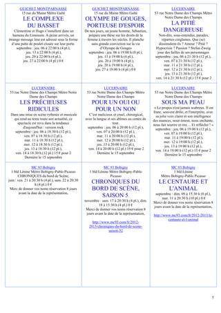 GUICHET MONTPARNASSE                              GUICHET MONTPARNASSE                                LUCERNAIRE
        15 rue du Maine Métro Gaîté                       15 rue du Maine Métro Gaîté             53 rue Notre Dame des Champs Métro
                                                                                                         Notre Dame des Champs
          LE COMPLEXE                               OLYMPE DE GOUGES,
           DU BASSET                                PORTEUSE D'ESPOIR                                     LA PITIÉ
    Clémentine et Hugo s’installent dans un         De nos jours, un jeune homme, Sébastien,            DANGEREUSE
   hameau du Limousin. A peine arrivés, un            prépare une thèse sur les droits de la        Non-dits, sous-entendus, parades,
étrange message leur est adressé sous la forme       femme à travers les siècles. Il planche          réparties cinglantes. Que (se)
  d’une patte de poulet clouée sur leur porte.          sans grande conviction sur la vie           dissimulent-ils ? Amour ? Pitié ?
     septembre : jeu. 06 à 22:00 h (4 pl.),                    d’Olympe de Gouges                 Hypocrisie ? Passion ? Stefan Zweig
           jeu. 13 à 22:00 h (4 pl.),                 septembre : jeu. 06 à 19:00 h (0 pl.),       joue des failles de ses personnages
           jeu. 20 à 22:00 h (4 pl.),                        jeu. 13 à 19:00 h (4 pl.),           septembre : jeu. 06 à 21:30 h (12 pl.),
         jeu. 27 à 22:00 h (4 pl.) 0 €                       jeu. 20 à 19:00 h (4 pl.),                 ven. 07 à 21:30 h (12 pl.),
                                                             jeu. 20 à 19:00 h (4 pl.),                 mar. 11 à 21:30 h (12 pl.),
                                                           jeu. 27 à 19:00 h (4 pl.) 0 €                mer. 12 à 21:30 h (12 pl.),
                                                                                                        jeu. 13 à 21:30 h (12 pl.),
                                                                                                  ven. 14 à 21:30 h (12 pl.) 15 € pour 2

              LUCERNAIRE                                        LUCERNAIRE                                   LUCERNAIRE
53 rue Notre Dame des Champs Métro Notre             53 rue Notre Dame des Champs Métro           53 rue Notre Dame des Champs Métro
             Dame des Champs                                Notre Dame des Champs                        Notre Dame des Champs
       LES PRÉCIEUSES                                   POUR UN OUI OU                                 SOUS MA PEAU
                                                                                                  « Le propos n'est jamais scabreux. Il est
         RIDICULES                                       POUR UN NON                             franc, souvent drôle, et l'interprète, avec
 Dans une mise en scène rythmée et musicale           C’est malicieux et cruel, chirurgical,       sa jolie voix claire et son intelligence
   qui rend au texte toute son actualité, ce        avec la langue et ses abîmes au centre de    des nuances, nous émeut, nous enchante,
     spectacle est revu dans la tendance                               tout.                     nous fait sourire et rire… Et réfléchir ! »
         d'aujourd'hui : version rock                septembre : jeu. 06 à 20:00 h (12 pl.),       septembre : jeu. 06 à 19:00 h (12 pl.),
    septembre : jeu. 06 à 18:30 h (12 pl.),                 ven. 07 à 20:00 h (12 pl.),                  ven. 07 à 19:00 h (12 pl.),
          ven. 07 à 18:30 h (12 pl.),                       mar. 11 à 20:00 h (12 pl.),                   mar. 11 à 19:00 h (12 pl.),
          mar. 11 à 18:30 h (12 pl.),                       mer. 12 à 20:00 h (12 pl.),                  mer. 12 à 19:00 h (12 pl.),
          mer. 12 à 18:30 h (12 pl.),                       jeu. 13 à 20:00 h (12 pl.),                   jeu. 13 à 19:00 h (12 pl.),
          jeu. 13 à 18:30 h (12 pl.),                 ven. 14 à 20:00 h (12 pl.) 15 € pour 2       ven. 14 à 19:00 h (12 pl.) 15 € pour 2
    ven. 14 à 18:30 h (12 pl.) 15 € pour 2                  Dernière le 15 septembre                      Dernière le 15 septembre
          Dernière le 15 septembre

                 MC 93 Bobigny                                  MC 93 Bobigny                               MC 93 Bobigny
  1 bld Lénine Métro Bobigny-Pablo Picasso             1 bld Lénine Métro Bobigny-Pablo                      1 bld Lénine
       CHRONIQUES du bord de Scène,                                 Picasso                           Métro Bobigny-Pablo Picasso
juin : ven. 21 à 20:30 h (4 pl.), sam. 22 à 20:30
                   h (4 pl.) 0 €
                                                        CHRONIQUES DU                                LE CENTAURE ET
 Merc de donner vos noms réservation 8 jours            BORD DE SCÈNE,                                  L'ANIMAL
        avant la date de la représentation,                                                       septembre : dim. 09 à 15:30 h (0 pl.),
                                                           SAISON 5.                                  mar. 11 à 20:30 h (10 pl.) 0 €
                                                    novembre : sam. 17 à 20:30 h (4 pl.), dim.   Merci de donner vos noms réservation 8
                                                             18 à 15:30 h (4 pl.) 0 €            jours avant la date de la représentation,
                                                     Merci de donner vos noms réservation 8
                                                     jours avant la date de la représentation,   http://www.mc93.com/fr/2012-2013/le-
                                                                                                          centaure-et-l-animal
                                                         http://www.mc93.com/fr/2012-
                                                       2013/chroniques-du-bord-de-scene-
                                                                   saison-52




                                                                                                                                            5
 