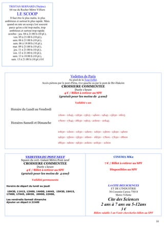 TRISTAN BERNARD (Théâtre)
   64 rue du Rocher Métro Villiers
          LE SCOOP
    ll faut être le plus malin, le plus
ambitieux et surtout le plus rapide. Mais
 quand on rate un scoop c'est souvent
   parce qu'on a été trop malin, trop
   ambitieux et surtout trop rapide.
  octobre : jeu. 04 à 21:00 h (10 pl.),
        ven. 05 à 21:00 h (10 pl.),
       sam. 06 à 21:00 h (10 pl.),
        sam. 06 à 18:00 h (10 pl.),
       mar. 09 à 21:00 h (10 pl.),
        jeu. 11 à 21:00 h (10 pl.),
        ven. 12 à 21:00 h (10 pl.),
       sam. 13 à 18:00 h (10 pl.),
      sam. 13 à 21:00 h (10 pl.) 0 €




                                                           Vedettes de Paris
                                                          Au pied de la Tour Eiffel.
                                  Accès piétons par le pont d'Iéna, rive gauche ou par le pont de Bir-Hakeim
                                                   CROISIERE COMMENTEE
                                                            Durée 1 heure
                                                    4 € / Billet à retirer au SPF
                                                 (gratuit pour les moins de 4 ans)

                                                               Validité 1 an

     Horaire du Lundi au Vendredi
                                                11h00 - 11h45 - 12h30 - 13h15 - 14h00 - 14h45 - 15h30 - 16h15

                                                17h00 - 17h45 - 18h30 - 19h15 - 20h00 - 20h45
     Horaires Samedi et Dimanche

                                                10h30 - 11h00 - 11h30 - 12h00 - 12h30 - 13h00 - 13h30 - 14h00

                                                14h30 - 15h00 - 15h30 - 16h00 - 16h30 - 17h00 - 17h30 - 18h00

                                                18h30 - 19h00 - 19h30 - 20h00 - 20h30 - 21h00




                 VEDETTES DU PONT NEUF                                                            CINEMA MK2
              Square du vert- Galant Métro Pont neuf
                 CROISIERE COMMENTEE                                                      7 € / Billet à retirer au SPF
                         Durée 1 heure
                 4 € / Billet à retirer au SPF                                                  Disponibles au SPF
              (gratuit pour les moins de 4 ans)

                        Validité permanente

 Horaire de départ du lundi au jeudi                                                         LA CITE DES SCIENCES
                                                                                               ET DE L'INDUSTRIE
 10H30, 11H15, 12H00, 14H00, 14H45, 15H30, 16H15,                                             30 Corentin Cariou 75018
 17H00, 17H45, 18H30, 20H00, 22H00,                                                                Metro Villette
 Les vendredis Samedi dimanche                                                             Cite des Sciences
 Ajouter un départ à 21h00
                                                                                       2 ans à 7 ans ou 5-12ans
                                                                                                         3€
                                                                                Billets valable 1 an Venir chercherles billets au SPF


                                                                                                                                        10
 
