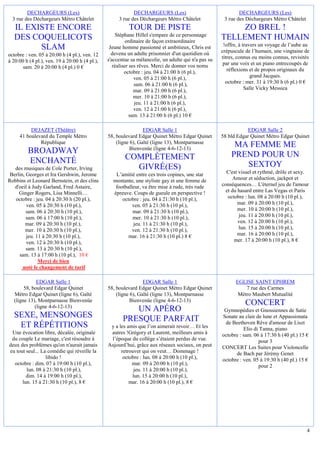 DECHARGEURS (Les)                                  DECHARGEURS (Les)                                DECHARGEURS (Les)
  3 rue des Déchargeurs Métro Châtelet               3 rue des Déchargeurs Métro Châtelet             3 rue des Déchargeurs Métro Châtelet
   IL EXISTE ENCORE                                       TOUR DE PISTE                                   ZO BREL !
                                                    Stéphane Hillel s'empare de ce personnage
   DES COQUELICOTS                                        ordinaire de façon extraordinaire
                                                                                                     TELLEMENT HUMAIN
                                                                                                      !offre, à travers un voyage de l’aube au
         SLAM                                    Jeune homme passionné et ambitieux, Chris est
                                                                                                     crépuscule de l’humain, une vingtaine de
octobre : ven. 05 à 20:00 h (4 pl.), ven. 12      devenu un adulte prisonnier d'un quotidien où
                                                s'accentue sa mélancolie, un adulte qui n'a pas su   titres, connus ou moins connus, revisités
à 20:00 h (4 pl.), ven. 19 à 20:00 h (4 pl.),                                                         par une voix et un piano entrecoupés de
       sam. 20 à 20:00 h (4 pl.) 0 €               réaliser ses rêves. Merci de donner vos noms
                                                         octobre : jeu. 04 à 21:00 h (6 pl.),           réflexions et de propos originaux du
                                                              ven. 05 à 21:00 h (6 pl.),                            grand Jacques.
                                                              sam. 06 à 21:00 h (6 pl.),               octobre : mer. 31 à 19:30 h (6 pl.) 0 €
                                                              mar. 09 à 21:00 h (6 pl.),                         Salle Vicky Messica
                                                              mer. 10 à 21:00 h (6 pl.),
                                                              jeu. 11 à 21:00 h (6 pl.),
                                                              ven. 12 à 21:00 h (6 pl.),
                                                            sam. 13 à 21:00 h (6 pl.) 10 €

          DEJAZET (Théâtre)                                      EDGAR Salle 1                                  EDGAR Salle 2
     41 boulevard du Temple Métro               58, boulevard Edgar Quinet Métro Edgar Quinet        58 bld Edgar Quinet Métro Edgar Quinet
              République                            (ligne 6), Gaîté (ligne 13), Montparnasse
                                                           Bienvenüe (ligne 4-6-12-13)
                                                                                                          MA FEMME ME
         BROADWAY                                                                                        PREND POUR UN
         ENCHANTÉ                                       COMPLÈTEMENT
   des musiques de Cole Porter, Irving                    GIVRÉ(ES)                                         SEXTOY
 Berlin, Georges et Ira Gershwin, Jerome           L’amitié entre ces trois copines, une star          C'est visuel et rythmé, drôle et sexy.
Robbins et Leonard Bernstein, et des clins        montante, une styliste gay et une femme de               Amour et séduction, jackpot et
   d'oeil à Judy Garland, Fred Astaire,            footballeur, va être mise à rude, très rude       conséquences… L'éternel jeu de l'amour
     Ginger Rogers, Lisa Minnelli…                épreuve. Coups de gueule en perspective !            et du hasard entre Las Vegas et Paris
   octobre : jeu. 04 à 20:30 h (20 pl.),              octobre : jeu. 04 à 21:30 h (10 pl.),             octobre : lun. 08 à 20:00 h (10 pl.),
         ven. 05 à 20:30 h (10 pl.),                       ven. 05 à 21:30 h (10 pl.),                       mar. 09 à 20:00 h (10 pl.),
         sam. 06 à 20:30 h (10 pl.),                       mar. 09 à 21:30 h (10 pl.),                       mer. 10 à 20:00 h (10 pl.),
         sam. 06 à 17:00 h (10 pl.),                       mer. 10 à 21:30 h (10 pl.),                       jeu. 11 à 20:00 h (10 pl.),
        mar. 09 à 20:30 h (10 pl.),                        jeu. 11 à 21:30 h (10 pl.),                       ven. 12 à 20:00 h (10 pl.),
        mer. 10 à 20:30 h (10 pl.),                        ven. 12 à 21:30 h (10 pl.),                       lun. 15 à 20:00 h (10 pl.),
         jeu. 11 à 20:30 h (10 pl.),                     mar. 16 à 21:30 h (10 pl.) 8 €                      mar. 16 à 20:00 h (10 pl.),
         ven. 12 à 20:30 h (10 pl.),                                                                       mer. 17 à 20:00 h (10 pl.), 8 €
         sam. 13 à 20:30 h (10 pl.),
     sam. 13 à 17:00 h (10 pl.), 10 €
               Merci de bien
       noté le changement de tarif

              EDGAR Salle 1                                      EDGAR Salle 1                             EGLISE SAINT EPHREM
        58, boulevard Edgar Quinet              58, boulevard Edgar Quinet Métro Edgar Quinet                  7 rue des Carmes
   Métro Edgar Quinet (ligne 6), Gaîté              (ligne 6), Gaîté (ligne 13), Montparnasse               Métro Maubert Mutualité
   (ligne 13), Montparnasse Bienvenüe                      Bienvenüe (ligne 4-6-12-13)
             (ligne 4-6-12-13)
                                                                                                                CONCERT
                                                          UN APÉRO                                    Gymnopédies et Gnossiennes de Satie
   SEXE, MENSONGES                                     PRESQUE PARFAIT                               Sonate au clair de lune et Appassionata
                                                                                                      de Beethoven Rêve d'amour de Liszt
    ET RÉPÉTITIONS                               y a les amis que l’on aimerait revoir… Et les                 Elio di Tanna, piano
 Une évocation libre, décalée, originale         autres !Grégory et Laurent, meilleurs amis à        octobre : sam. 06 à 17:30 h (40 pl.) 15 €
 du couple Le mariage, c'est résoudre à          l’époque du collège s’étaient perdus de vue.                         pour 3
deux des problèmes qu'on n'aurait jamais        Aujourd’hui, grâce aux réseaux sociaux, on peut      CONCERT Les Suites pour Violoncelle
eu tout seul... La comédie qui réveille la            retrouver qui on veut… Dommage !                     de Bach par Jérémy Genet
                  libido !                             octobre : lun. 08 à 20:00 h (10 pl.),         octobre : ven. 05 à 19:30 h (40 pl.) 15 €
  octobre : dim. 07 à 19:00 h (10 pl.),                    mar. 09 à 20:00 h (10 pl.),                                pour 2
        lun. 08 à 21:30 h (10 pl.),                         jeu. 11 à 20:00 h (10 pl.),
        dim. 14 à 19:00 h (10 pl.),                        lun. 15 à 20:00 h (10 pl.),
      lun. 15 à 21:30 h (10 pl.), 8 €                     mar. 16 à 20:00 h (10 pl.), 8 €




                                                                                                                                             4
 