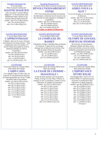 Funambule Montmartre (le)                        Funambule Montmartre (le)                        GUICHET MONTPARNASSE
           53 rue des Saules                  53 rue des Saules Métro Lamarck-Caulaincourt               15 rue du Maine Métro Gaîté
      Métro Lamarck-Caulaincourt
                                              RÉVOLUTIONNAIREMENT                                       AIMEZ-VOUS LA
  MASTER MAGICIEN                                    VÔTRE                                                  NUIT ?
    - Qui veut tenter l’aventure Master
   Magicien ? Ce divertissement mêle            1794. Trois aristocrates pris dans la tourmente    La vie est une gare, je vais partir où je ne
    habillement magie, humour et jeu          révolutionnaire, tentent par tous les moyens, des                   le dirais pas.
    d’acteur, dans un esprit convivial.        plus absurdes aux plus ingénieux, d’échapper à         octobre : dim. 07 à 15:30 h (4 pl.),
   octobre : dim. 07 à 11:00 h (20 pl.),                         la guillotine                             dim. 14 à 15:30 h (4 pl.),
         mer. 10 à 10:30 h (20 pl.),                 octobre : dim. 07 à 16:00 h (20 pl.),                 dim. 21 à 15:30 h (4 pl.),
       dim. 14 à 11:00 h (20 pl.) 6 €                     lun. 08 à 20:00 h (20 pl.),                     dim. 28 à 15:30 h (4 pl.) 0 €
                                                         mar. 09 à 20:00 h (20 pl.),
                                                        dim. 14 à 16:00 h (20 pl.) 0 €
                                                 5 € à régler au théâtre le Dimanche

     GUICHET MONTPARNASSE                             GUICHET MONTPARNASSE                              GUICHET MONTPARNASSE
      15 rue du Maine Métro Gaîté                      15 rue du Maine Métro Gaîté                       15 rue du Maine Métro Gaîté
   L'APPRENTISSAGE                                   LE COMPLEXE DU                                OLYMPE DE GOUGES,
 L’hôpital : dans son lit cocon, l’homme
sort lentement d’un long sommeil. " Sans
                                                         BASSET                                    PORTEUSE D'ESPOIR
   complaisance mais avec pudeur. Un          Clémentine et Hugo s’installent dans un hameau            De nos jours, un jeune homme,
  travail d’épure pour garder au texte sa        du Limousin. A peine arrivés, un étrange             Sébastien, prépare une thèse sur les
      dimension poétique et éviter le          message leur est adressé sous la forme d’une        droits de la femme à travers les siècles.
                voyeurisme "                       patte de poulet clouée sur leur porte.          Il planche sans grande conviction sur la
     octobre : jeu. 04 à 20:30 h (4 pl.),           octobre : jeu. 04 à 22:00 h (4 pl.),                   vie d’Olympe de Gouges
         ven. 05 à 20:30 h (4 pl.),                       jeu. 11 à 22:00 h (4 pl.),                   octobre : jeu. 04 à 19:00 h (4 pl.),
         mer. 10 à 20:30 h (4 pl.),                       jeu. 18 à 22:00 h (4 pl.),                        jeu. 11 à 19:00 h (4 pl.),
          jeu. 11 à 20:30 h (4 pl.),                    jeu. 25 à 22:00 h (4 pl.) 0 €                       jeu. 18 à 19:00 h (4 pl.),
       ven. 12 à 20:30 h (4 pl.), 0 €                                                                     jeu. 25 à 19:00 h (4 pl.) 0 €


            LUCERNAIRE                                       LUCERNAIRE                                        LUCERNAIRE
 53 rue Notre Dame des Champs Métro            53 rue Notre Dame des Champs Métro Notre             53 rue Notre Dame des Champs Métro
        Notre Dame des Champs                               Dame des Champs                                Notre Dame des Champs
        CAHIN CAHA                            LA CHAIR DE L'HOMME -                                      L'IMPORTANCE
  L'un s'appelle Cahin et l'autre Caha. Ils
 avancent, ils n'en finissent pas d'avancer
                                                  DIAGONALE 1                                            D'ÊTRE WILDE
en s'interrogeant Mais qui est qui ? Cahin       Ici pas de petite question, tout est question :      Une plongée dans l’œuvre et la vie
      devenant Caha et inversement              l’heure, le temps, la mort, Dieu, l’histoire, le     d’Oscar Wilde. Un spectacle joyeux,
    octobre : jeu. 04 à 21:00 h (12 pl.),     sommeil, le rêve, la nourriture, l’amour, le sexe,       savoureux et insolent pour faire
         ven. 05 à 21:00 h (12 pl.),                l’éducation, la maladie, la résurrection           redécouvrir ce dandy magistral.
         sam. 06 à 21:00 h (12 pl.),                  octobre : jeu. 04 à 21:30 h (12 pl.),           octobre : jeu. 04 à 20:00 h (12 pl.),
         mar. 09 à 21:00 h (12 pl.),                       ven. 05 à 21:30 h (12 pl.),                    ven. 05 à 20:00 h (12 pl.),
         mer. 10 à 21:00 h (12 pl.),                       sam. 06 à 21:30 h (12 pl.),                    dim. 07 à 17:00 h (12 pl.),
         jeu. 11 à 21:00 h (12 pl.),                       dim. 07 à 15:00 h (12 pl.),                    mar. 09 à 20:00 h (12 pl.),
         ven. 12 à 21:00 h (12 pl.),                       mar. 09 à 21:30 h (12 pl.),                    mer. 10 à 20:00 h (12 pl.),
         sam. 13 à 21:00 h (12 pl.),                       mer. 10 à 21:30 h (12 pl.),                    jeu. 11 à 20:00 h (12 pl.),
                 15 € pour 2                               jeu. 11 à 21:30 h (12 pl.),                    ven. 12 à 20:00 h (12 pl.),
                                                           ven. 12 à 21:30 h (12 pl.),                    dim. 14 à 17:00 h (12 pl.),
                                                           sam. 13 à 21:30 h (12 pl.),                    mar. 16 à 20:00 h (12 pl.),
                                                         dim. 14 à 15:00 h (12 pl.), 0 €                  mer. 17 à 20:00 h (12 pl.),
                                                                                                                   15 € pour 2




                                                                                                                                              6
 