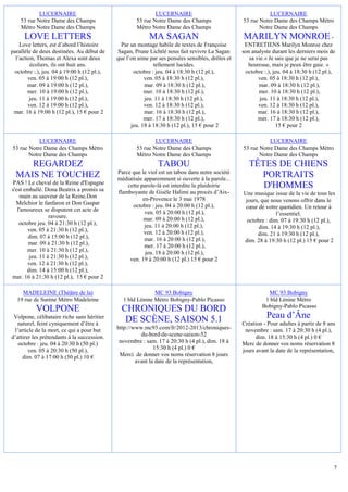 LUCERNAIRE                                       LUCERNAIRE                                      LUCERNAIRE
    53 rue Notre Dame des Champs                     53 rue Notre Dame des Champs                 53 rue Notre Dame des Champs Métro
    Métro Notre Dame des Champs                      Métro Notre Dame des Champs                         Notre Dame des Champs
     LOVE LETTERS                                          MA SAGAN                               MARILYN MONROE -
    Love letters, est d’abord l’histoire       Par un montage habile de textes de Françoise        ENTRETIENS Marilyn Monroe chez
parallèle de deux destinées. Au début de     Sagan, Prune Lichtlé nous fait revivre La Sagan      son analyste durant les derniers mois de
  l’action, Thomas et Alexa sont deux        que l’on aime par ses pensées sensibles, drôles et      sa vie.« Je sais que je ne serai pas
         écoliers, ils ont huit ans.                         tellement lucides.                     heureuse, mais je peux être gaie. »
 octobre :.), jeu. 04 à 19:00 h (12 pl.),           octobre : jeu. 04 à 18:30 h (12 pl.),          octobre :.), jeu. 04 à 18:30 h (12 pl.),
        ven. 05 à 19:00 h (12 pl.),                      ven. 05 à 18:30 h (12 pl.),                     ven. 05 à 18:30 h (12 pl.),
        mar. 09 à 19:00 h (12 pl.),                      mar. 09 à 18:30 h (12 pl.),                     mar. 09 à 18:30 h (12 pl.),
        mer. 10 à 19:00 h (12 pl.),                      mer. 10 à 18:30 h (12 pl.),                     mer. 10 à 18:30 h (12 pl.),
        jeu. 11 à 19:00 h (12 pl.),                      jeu. 11 à 18:30 h (12 pl.),                      jeu. 11 à 18:30 h (12 pl.),
        ven. 12 à 19:00 h (12 pl.),                      ven. 12 à 18:30 h (12 pl.),                     ven. 12 à 18:30 h (12 pl.),
 mar. 16 à 19:00 h (12 pl.), 15 € pour 2                 mar. 16 à 18:30 h (12 pl.),                     mar. 16 à 18:30 h (12 pl.),
                                                         mer. 17 à 18:30 h (12 pl.),                     mer. 17 à 18:30 h (12 pl.),
                                                   jeu. 18 à 18:30 h (12 pl.), 15 € pour 2                       15 € pour 2

           LUCERNAIRE                                        LUCERNAIRE                                      LUCERNAIRE
53 rue Notre Dame des Champs Métro                   53 rue Notre Dame des Champs                 53 rue Notre Dame des Champs Métro
       Notre Dame des Champs                         Métro Notre Dame des Champs                         Notre Dame des Champs
     REGARDEZ                                                  TABOU                                 TÊTES DE CHIENS
                                             Parce que le viol est un tabou dans notre société
  MAIS NE TOUCHEZ                            médiatisée apparemment si ouverte à la parole...
                                                                                                       PORTRAITS
PAS ! Le cheval de la Reine d'Espagne
s'est emballé. Dona Beatrix a promis sa
                                                 cette parole-là est interdite la plaidoirie            D'HOMMES
                                             flamboyante de Gisèle Halimi au procès d’Aix-        Une musique issue de la vie de tous les
    main au sauveur de la Reine.Don                     en-Provence le 3 mai 1978
  Melchior le fanfaron et Don Gaspar                                                               jours, que nous venons offrir dans le
                                                   octobre : jeu. 04 à 20:00 h (12 pl.),           cœur de votre quotidien. Un retour à
   l'amoureux se disputent cet acte de                   ven. 05 à 20:00 h (12 pl.),
                 ravoure.                                                                                        l’essentiel.
                                                        mar. 09 à 20:00 h (12 pl.),                 octobre : dim. 07 à 19:30 h (12 pl.),
    octobre jeu. 04 à 21:30 h (12 pl.),                  jeu. 11 à 20:00 h (12 pl.),
        ven. 05 à 21:30 h (12 pl.),                                                                      dim. 14 à 19:30 h (12 pl.),
                                                        ven. 12 à 20:00 h (12 pl.),                     dim. 21 à 19:30 h (12 pl.),
        dim. 07 à 15:00 h (12 pl.),                      mar. 16 à 20:00 h (12 pl.),
        mar. 09 à 21:30 h (12 pl.),                                                               dim. 28 à 19:30 h (12 pl.) 15 € pour 2
                                                         mer. 17 à 20:00 h (12 pl.),
       mer. 10 à 21:30 h (12 pl.),                       jeu. 18 à 20:00 h (12 pl.),
        jeu. 11 à 21:30 h (12 pl.),               ven. 19 à 20:00 h (12 pl.) 15 € pour 2
        ven. 12 à 21:30 h (12 pl.),
       dim. 14 à 15:00 h (12 pl.),
mar. 16 à 21:30 h (12 pl.), 15 € pour 2

    MADELEINE (Théâtre de la)                               MC 93 Bobigny                                   MC 93 Bobigny
  19 rue de Surène Métro Madeleine             1 bld Lénine Métro Bobigny-Pablo Picasso                    1 bld Lénine Métro
                                                                                                          Bobigny-Pablo Picasso
           VOLPONE                             CHRONIQUES DU BORD
 Volpone, célibataire riche sans héritier
                                                DE SCÈNE, SAISON 5.1                                        Peau d’Âne
  naturel, feint cyniquement d’être à                                                             Création - Pour adultes à partir de 8 ans
 l’article de la mort, ce qui a pour but     http://www.mc93.com/fr/2012-2013/chroniques-          novembre : sam. 17 à 20:30 h (4 pl.),
d’attirer les prétendants à la succession.             du-bord-de-scene-saison-52                       dim. 18 à 15:30 h (4 pl.) 0 €
   octobre : jeu. 04 à 20:30 h (50 pl.)       novembre : sam. 17 à 20:30 h (4 pl.), dim. 18 à     Merc de donner vos noms réservation 8
        ven. 05 à 20:30 h (50 pl.),                          15:30 h (4 pl.) 0 €                  jours avant la date de la représentation,
     dim. 07 à 17:00 h (50 pl.) 10 €          Merci de donner vos noms réservation 8 jours
                                                     avant la date de la représentation,




                                                                                                                                          7
 