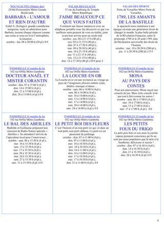 NOUVEAUTES (Théâtre des)                            PALAIS DES GLACES                                  PALAIS DES SPORTS
   24 bld Poissonnière Métro Grands                  37 rue du Faubourg du Temple                     Porte de Versailles Métro Porte de
              Boulevards                                    Métro République                                      Versailles
BARBARA - L'AMOUR                               J'AIME BEAUCOUP CE                                    1789, LES AMANTS
 ET RIEN D'AUTRE                                  QUE VOUS FAITES                                      DE LA BASTILLE
 Enikö S. (Szilagyi), grande comédienne          Comment une fausse manœuvre avec un                   le spectacle nous emmènera à une
  hongroise, toute en admiration pour       téléphone portable vous fait découvrir ce que vos      époque où toute une génération rêvait de
Barbara, incarne chaque chanson comme        meilleurs amis pensent de vous en réalité, juste       changer le monde: la plus belle période
une scène et nous en livre l’atmosphère,          avant leur arrivée pour un week-end                 de la Révolution Française, entre le
             la situation …                        octobre : jeu. 04 à 21:15 h (40 pl.),           printemps 1789 et le 26 août 1789, date
 octobre : lun. 08 à 20:00 h (20 pl.) 0 €               ven. 05 à 21:15 h (40 pl.),                 de Déclaration universelle des droits de
                                                        dim. 07 à 17:30 h (40 pl.),                                 l’homme
                                                       mar. 09 à 20:30 h (40 pl.),                   octobre : mer. 10 à 20:30 h (200 pl.),
                                                        mer. 10 à 21:15 h (40 pl.),                      jeu. 11 à 20:30 h (200 pl.) 15 €
                                                        jeu. 11 à 21:15 h (40 pl.),
                                                        ven. 12 à 21:15 h (40 pl.),
                                                  dim. 14 à 17:30 h (40 pl.) 20 € pour 2

    PASSERELLE (Comédie de la)                      PASSERELLE (Comédie de la)                         PASSERELLE (Comédie de la)
    102 rue Orfila Métro Gambetta                   102 rue Orfila Métro Gambetta                      102 rue Orfila Métro Gambetta
DOCTEUR ANAËL ET                                   LA LOUCHE EN OR                                            MONA
                                            La Louche en or est une invitation au voyage au
 MISTER CORANTIN                              pays de l’imaginaire africain mêlant conte,
                                                                                                           AU PAYS DES
   octobre : dim. 07 à 15:00 h (4 pl.),
       dim. 14 à 15:00 h (4 pl.),
                                                     théâtre, musique et danse…                              CONTES
                                                  octobre : sam. 06 à 14:00 h (4 pl.),             Pour son anniversaire, Mona reçoit une
        dim. 21 à 15:00 h (4 pl.),                     sam. 06 à 14:00 h (4 pl.),
      dim. 28 à 15:00 h (4 pl.) 0 €                                                                console de jeu. Mais cette console n'est
                                                       mer. 10 à 14:00 h (4 pl.),                     pas tout à fait comme les autres !
                                                       sam. 13 à 14:00 h (4 pl.),                    octobre : sam. 06 à 17:00 h (4 pl.),
                                                       mer. 17 à 14:00 h (4 pl.),                          mer. 10 à 17:00 h (4 pl.),
                                                       sam. 20 à 14:00 h (4 pl.),                         sam. 13 à 17:00 h (4 pl.),
                                                     mer. 24 à 14:00 h (4 pl.), 0 €                     mer. 17 à 17:00 h (4 pl.), 0 €

    PASSERELLE (Comédie de la)                      PASSERELLE (Comédie de la)                         PASSERELLE (Comédie de la)
    102 rue Orfila Métro Gambetta                   102 rue Orfila Métro Gambetta                      102 rue Orfila Métro Gambetta
LE BAL DES ABEILLES LE PETIT ROI DES FLEURS                                                               LES PETITS
  Mathilde et Guillaume préparent leur      C’est l’histoire d’un tout petit roi qui vit dans un
  émission de Radio Nature spéciale «         tout petit, tout petit château. Ce petit roi est
                                                                                                        FOUS DU FRIGO
   Abeilles ». Ils attendent l’arrivée de                 passionné de jardinage                    Le petit pois frais et son amie la carotte
 l’apiculteur local pour l’interviewer…             octobre : dim. 07 à 11:00 h (4 pl.),             vapeur prennent conscience qu’ils ne
   octobre : sam. 06 à 15:30 h (4 pl.),                  dim. 07 à 11:00 h (4 pl.),                sont pas aussi populaires que la tarte à la
        mer. 10 à 15:30 h (4 pl.),                       mer. 10 à 10:30 h (4 pl.),                    framboise, délicieuse et sucrée !
        sam. 13 à 15:30 h (4 pl.),                       mer. 10 à 10:30 h (4 pl.),                   octobre : dim. 07 à 16:30 h (4 pl.),
        mer. 17 à 15:30 h (4 pl.),                       dim. 14 à 11:00 h (4 pl.),                         dim. 14 à 16:30 h (4 pl.)
        sam. 20 à 15:30 h (4 pl.),                       dim. 14 à 11:00 h (4 pl.),                         dim. 21 à 16:30 h (4 pl.),
        mer. 24 à 15:30 h (4 pl.),                       mer. 17 à 10:30 h (4 pl.),                       dim. 28 à 16:30 h (4 pl.) 0 €
        sam. 27 à 15:30 h (4 pl.),                       mer. 17 à 10:30 h (4 pl.),
      mer. 31 à 15:30 h (4 pl.) 0 €                    dim. 21 à 11:00 h (4 pl.), 0 €




                                                                                                                                            8
 