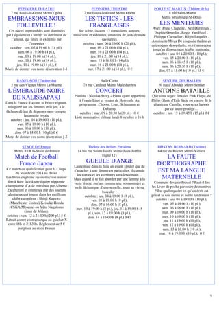 PEPINIERE THEATRE                                PEPINIERE THEATRE                         PORTE ST MARTIN (Théâtre de la)
   7 rue Louis-le-Grand Métro Opéra                 7 rue Louis-le-Grand Métro Opéra                     18 bld Saint-Martin
                                                                                                      Métro Strasbourg-St-Denis
 EMBRASSONS-NOUS                                    LES TISTICS - LES
   FOLLEVILLE !                                      FRANGLAISES                                       LES MENTEURS
                                                                                                   Avec Bruno Chapelle , Nell Darmouni ,
 Ces noces improbables sont dominées            Sur scène, ils sont 12 comédiens, auteurs,           Sophie Gourdin , Roger Van Hool ,
par l’égoïsme et l’intérêt au détriment de   musiciens et vidéastes, amateurs de jeux de mots       Philippe Chevallier , Régis Laspalès ,
   l’amour, qui finira in extremis par                           savoureux                        Antoinette Moya De coups de théâtre en
                 l’emporter                        octobre : sam. 06 à 16:00 h (20 pl.),          quiproquos désopilants, on rit sans cesse
  octobre : ven. 05 à 19:00 h (14 pl.),                 mar. 09 à 21:00 h (14 pl.),                jusqu'au dénouement le plus inattendu.
         sam. 06 à 19:00 h (4 pl.),                     mer. 10 à 21:00 h (14 pl.),                  octobre : jeu. 04 à 20:00 h (10 pl.),
         mar. 09 à 19:00 h (14 pl.),                    jeu. 11 à 21:00 h (14 pl.),                        ven. 05 à 20:00 h (10 pl.),
         mer. 10 à 19:00 h (14 pl.),                    sam. 13 à 16:00 h (14 pl.),                       sam. 06 à 16:45 h (10 pl.),
        jeu. 11 à 19:00 h (14 pl.), €                   mar. 16 à 21:00 h (14 pl.),                       sam. 06 à 20:30 h (10 pl.),
Merci de donner vos noms réservation J-1              mer. 17 à 21:00 h (14 pl.), 0 €                  dim. 07 à 15:00 h (10 pl.) 15 €

       RANELAGH (Théâtre du)                                  Salle Corto                               SENTIER DES HALLES
   5 rue des Vignes Métro La Muette                78 rue Cardinet Métro Malesherbes                  50 rue d'Aboukir Métro Sentier
 L'ÉMERAUDE NOIRE                                           CONCERT                                ANTOINE BATAILLE
                                             Pianiste : Nicolas Stavy - Piano ayant appartenu     Que vous soyez fans des Pink Floyd, de
   DE KALISSAPAKI                               à Frantz Liszt et venant de Bayreuth. Au          Philip Glass, d'Erik Satie ou encore de la
Dans la France d’avant, le Prince régnant,      programme :Chopin, Liszt, Schumann et              chanteuse Camille, vous serez happés
 très porté sur les femmes et le jeu, a le                       Debussy                                   par ce jeune prodige…
fâcheux défaut de dépenser sans compter         octobre : mar. 09 à 20:30 h (20 pl.) 10 €          octobre : lun. 15 à 19:45 h (15 pl.) 0 €
             la cassette royale              Liste nominative clôture lundi 8 octobre à 16 h
   octobre : jeu. 04 à 19:00 h (10 pl.),
        ven. 05 à 19:00 h (10 pl.),
       sam. 06 à 19:00 h (10 pl.),
      dim. 07 à 15:00 h (10 pl.) 0 €
Merci de donner vos noms réservation j-2

         STADE DE France                              Théâtre des Béliers Parisiens                   TRISTAN BERNARD (Théâtre)
     Métro RER B-Stade de France               14 bis rue Sainte Isaure Métro Jules Joffrin           64 rue du Rocher Métro Villiers
                                                                (ligne 12)
      Match de Football                                                                                 LA FAUTE
       France /Japon!                                GUEULE D'ANGE                                   D'ORTHOGRAPHE
                                             Laurent est dans la fuite en avant : plutôt que de
Ce match de qualification pour la Coupe
        du Monde de 2014 au Brésil
                                             s’attacher à une femme en particulier, il cumule        EST MA LANGUE
                                               les sorties et les aventures sans lendemain…
Les bleus en pleine reconstruction auront    Mais quand il se fait aborder par une femme à la          MATERNELLE
  fort à faire face à une équipe nipponne    vertu légère, parlant comme une poissonnière et        Comment devenir Proust ? Faut-il lire
championne d’Asie entraînée par Alberto      ne le lâchant pas d’une semelle, toute sa vie va     les Livre de poche par ordre de numéros
 Zaccheroni et emmenée par des joueurs                             basculer !                       ? Par quel mystère ce qu’on écrit est
 talentueux qui jouent dans les meilleurs            octobre : jeu. 04 à 19:00 h (8 pl.),         génial le soir même et nul le lendemain ?
     clubs européens : Shinji Kagawa                       ven. 05 à 19:00 h (8 pl.),                octobre : jeu. 04 à 19:00 h (10 pl.),
   (Manchester United) Keisuke Honda                      dim. 07 à 16:00 h (8 pl.),                       ven. 05 à 19:00 h (10 pl.),
   (CSKA Moscou) ou Yûto Nagatomo             mer. 10 à 19:00 h (8 pl.), jeu. 11 à 19:00 h (8             sam. 06 à 16:00 h (10 pl.),
               (inter de Milan).                        pl.), ven. 12 à 19:00 h (8 pl.),                  mar. 09 à 19:00 h (10 pl.),
 octobre : ven. 12 à 21:00 h (200 pl.) 5 €              dim. 14 à 16:00 h (8 pl.) 0 €!                    mer. 10 à 19:00 h (10 pl.),
Retrait contre contremarque au guichet X                                                                   jeu. 11 à 19:00 h (10 pl.),
  entre 18h et 21h30h. Règlement de 5 €                                                                   ven. 12 à 19:00 h (10 pl.),
          par place au stade France                                                                       sam. 13 à 16:00 h (10 pl.),
                                                                                                       mar. 16 à 19:00 h (10 pl.), 0 €




                                                                                                                                          9
 