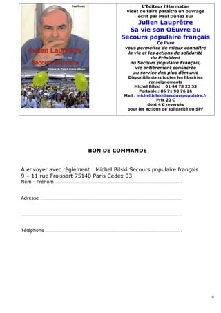 L’Editeur l’Harmatan
                                       vient de faire paraître un ouvrage
                                            écrit par Paul Dunez sur
                                         Julien Lauprêtre
                                       Sa vie son OEuvre au
                                     Secours populaire français
                                                      Ce livre
                                       vous permettra de mieux connaître
                                        la vie et les actions de solidarité
                                                    du Président
                                         du Secours populaire Français,
                                           vie entièrement consacrée
                                          au service des plus démunis
                                       Disponible dans toutes les librairies
                                                   renseignements
                                           Michel Bilski  01 44 78 22 33
                                              Portable : 06 71 90 76 26
                                      Mail : michel.bilski@secourspopulaire.fr
                                                      Prix 20 €
                                                  dont 4 € reversés
                                       pour les actions de solidarité du SPF




                         BON DE COMMANDE


A envoyer avec règlement : Michel Bilski Secours populaire français
9 – 11 rue Froissart 75140 Paris Cedex 03
Nom - Prénom …………………………………………………………………………………………..


Adresse ………………………………………………………………………………………………………


……………………………………………………………………………………………………………………


Téléphone ………………………………………………………………………………………………….




                                                                                 10
 