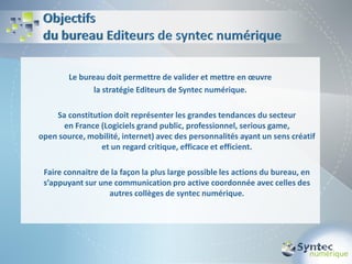 Le bureau doit permettre de valider et mettre en œuvre
               la stratégie Editeurs de Syntec numérique.

    Sa constitution doit représenter les grandes tendances du secteur
      en France (Logiciels grand public, professionnel, serious game,
open source, mobilité, internet) avec des personnalités ayant un sens créatif
                et un regard critique, efficace et efficient.

 Faire connaitre de la façon la plus large possible les actions du bureau, en
 s’appuyant sur une communication pro active coordonnée avec celles des
                   autres collèges de syntec numérique.
 