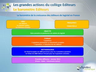 Le baromètre de la croissance des éditeurs de logiciel en France

       CIBLE
     Les éditeurs                                                            FREQUENCE
 Les pouvoir publics                                                         TRIMESTRIELLE
Les Donneurs d’ordres

                                          OBJECTIF
                    Faire connaitre et positionner les métiers du logiciel


                                           FORMAT
                                            5 questions
                        • 2 questions permettant un benchmark européen
                             • 3 questions à l’attention de nos éditeurs


                                      METHODOLOGIE
            Un Panel Européen de 5000 personnes pour les 2 premières questions
             Un fichier de 2000 Editeurs français pour les 3 questions suivantes.


                             Première diffusion : Janvier 2011
                              (Presse – Radio – Evènements Syntec)
 