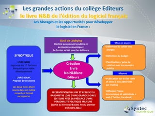 Outil de Lobbying
                              Destiné aux pouvoirs publics et                     Mise en œuvre
                                 au monde économique :                  • Définition du cahier des
                             Le Syntec se bat pour les éditeurs           charges

   SYNOPTIQUE                                                           • Définition du budget

      LIVRE NOIR                                                        • Planification / prise de
regroupe les 10 facteurs                Création                          relation avec les pouvoirs
  bloquant pour notre                     Livre                           publics
    développement
                                       Noir&Blanc                                    Moyens
    LIVRE BLANC                           Editeurs                      • Publication sur le site web
 Propose 10 solutions                                                    et envoi à nos adhérents
                                                                         par mailing
  Les deux livres étant
 réunis dans un même                                                    • Diffusion Presse
   recueil en format        PRESENTATION DU LIVRE ET REPRISE DU
                                                                         économique et spécialisée +
       recto/verso         BAROMETRE LORS D’UNE GRANDE SOIREE
                                                                         web ( Twitter, Facebook)
                              EDITEURS AVEC LA PRÉSENCE D’UNE
                              PERSONALITE POLITIQUE MAJEURE
                           (sortie du livre noir&blanc fin du premier
                                         trimestre 2011)
 