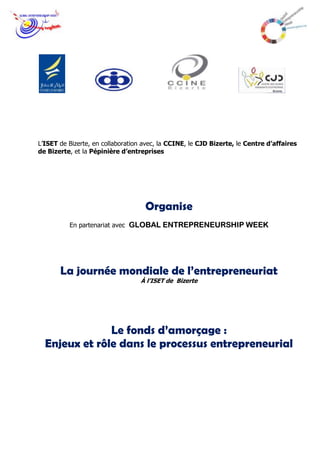 L’ISET de Bizerte, en collaboration avec, la CCINE, le CJD Bizerte, le Centre d’affaires
de Bizerte, et la Pépinière d’entreprises




                                    Organise
          En partenariat avec GLOBAL ENTREPRENEURSHIP WEEK




       La journée mondiale de l’entrepreneuriat
                                  À l’ISET de Bizerte




               Le fonds d’amorçage :
  Enjeux et rôle dans le processus entrepreneurial
 