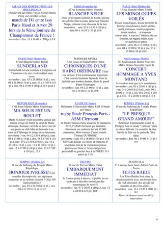 PALAIS DES SPORTS D'ISSY LES                              PARIS (Comédie de)                          PARIS (Petit Théâtre de)
             MOULINEAUX                                 42 rue Fontaine Métro Blanche                  15 rue Blanche Métro Trinité
4 boulevard des frères Voisin Métro Mairie
        d'Issy ou Corentin Celton
                                                        BLANCHE NEIGE                               LES MONOLOGUES
                                                 Dans un royaume lointain, la Reine, jalouse
  match de D1 entre Issy                         de sa belle-fille la jeune princesse Blanche
                                                                                                         VOILÉS
                                                  Neige, ordonne à un chasseur de la tuer          Douze monologues, douze portraits de
  Paris Hand et Arvor 29                           novembre : sam. 05 à 14:30 h (10 pl.),           femmes musulmanes, tantôt drôles,
                                                                                                     tantôt poétiques, tantôt poignants,
lors de la 9ème journée du                              dim. 06 à 14:30 h (10 pl.) 8 €
                                                                                                         tantôt tendres… et toujours
 Championnat de France !                                                                           émouvants. A travers l’intimité de ces
novembre : dim. 13 à 16:00 h (300 pl.) 0 €                                                             femmes, un regard inédit, sans
                                                                                                            voyeurisme ni tabou.
                                                                                                   novembre : dim. 06 à 17:30 h (10 pl.),
                                                                                                    ven. 04 à 19:00 h (10 pl.), jeu. 03 à
                                                                                                             19:00 h (10 pl.) 0 €

         PARIS (Petit Théâtre de)                            PEPINIERE OPERA                              Petit Gymnase Theâtre
       15 rue Blanche Métro Trinité                   7 rue Louis-le-Grand Métro Opéra               38, boulevard de Bonne Nouvelle
                                                                                                      Métro Bonne-Nouvelle (ligne 9)
        SUNDERLAND                                 CHRONIQUES D'UNE
Sunderland est une comédie à l’anglaise où
                                                  HAINE ORDINAIRE Il faut                              CONCERT
  l’émotion et le rire s’entremêlent sans
                   cesse.                          rire de tout. C'est extrêmement important.       HOMMAGE A YVES
                                                    C'est la seule humaine façon de friser la
novembre : jeu. 03 à 21:00 h (10 pl.), ven.
                                                  lucidité sans tomber dedans, disait le grand
                                                                                                       MONTAND
04 à 21:00 h (10 pl.), sam. 05 à 17:00 h (10                                                       Je voudrais tant que tu te souviennes
pl.), dim. 06 à 15:00 h (10 pl.) 20 € pour 2                     Pierre Desproges
                                                  novembre : ven. 04 à 21:00 h (10 pl.), sam.      novembre : jeu. 03 à 20:00 h (10 pl.),
                                                             05 à 16:00 h (10 pl.) 0 €              ven. 04 à 20:00 h (10 pl.), mer. 09 à
                                                                                                   20:00 h (10 pl.), jeu. 10 à 20:00 h (10
                                                                                                    pl.), ven. 11 à 20:00 h (10 pl.) 10 €

        REPUBLIQUE (Comédie)                                  STADE DE France                             TEMPLE (Théâtre Le)
   1 bld Saint-Martin Métro République           Billetterie-Collectivités Métro RER B-Stade       18 rue du faubourg du Temple Métro
     MA SŒUR EST UN                                                de France                                    République

         BOULET                                  rugby Stade Français Paris -                         "LE PRESQUE
Marie et Julien vivent ensemble depuis des            ASM Clermont ,                                 GRAND AMOUR!"
  années lorsqu’un matin la sœur de Marie        le Stade Français Paris accueille le champion        Retrouver Emmanuelle Bodin et
débarque. Romane vient de se faire virer de           2010, l’ASM Clermont qui défendra            Philippe Sax en mode " cartoon " dans
   son poste au club Med et demande à sa             chèrement ses couleurs devant 80.000           ce show délirant. La comédie la plus
sœur de l’héberger le temps de se retourner.        personnes. Mini-concert d'avant match :          barrée de l'été sur la quête de l'être
novembre : ven. 04 à 21:30 h (10 pl.), sam.                   Thomas DUTRONC                                         idéal.
05 à 17:00 h (10 pl.), dim. 06 à 17:00 h (10     novembre : sam. 05 à 16:00 h (300 pl.) 10 €       novembre : dim. 06 à 19:00 h (10 pl.)
  pl.), mer. 09 à 21:30 h (10 pl.), jeu. 10 à      Merci de donner vos noms et prénoms et                             6€
 21:30 h (10 pl.), ven. 11 à 21:30 h (10 pl.),       téléphone lors de la réservation places
 sam. 12 à 17:00 h (10 pl.), dim. 13 à 17:00          proposé en 2ème et 3ème catégoriese
               h (10 pl.), 12 €                   présenteR au guichet face à la PORTE X à
                                                                 partir de 13 h

          TEMPLE (Théâtre Le)                                     TREVISE                                      ZENITH (Le)
   18 rue du faubourg du Temple Métro                   14 rue de Trévise Métro Cadet              211 avenue Jean Jaurès Métro Porte de
                République                                                                                        Pantin
                                                      EMBARQUEMENT
 BONJOUR IVRESSE! Une                                   IMMEDIAT                                         TETES RAIDE
   comédie décomplexée, aux répliques                                                                   Les Têtes Raides font vivre la
assassines et au rythme survolté ! Déjà 350        Si l’avion peine à atterrir, le public lui ne    chanson réaliste avec une bonne dose
              représentations !                        tarde pas à décoller secoué par des            de rock alternatif, des airs de bal
novembre : jeu. 03 à 21:30 h (10 pl.), ven.                  bourrasques de rires !!!                   musette, et des clins d'œil …
         04 à 21:30 h (10 pl.) 11 €              novembre : lun. 07 à 20:00 h (10 pl.), lun. 14    novembre : mer. 16 à 19:30 h (200 pl.)
                                                             à 20:00 h (10 pl.) 10 €                                 0€
                                                                                                      Merci de donner vons lors de la
                                                                                                                 réservation




                                                                                                                                          6
 