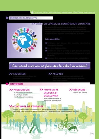 Pour vivre ensemble
11
Culture, sport, associations, animations, démocratie participative
Démocratie participative
Créer Un conseil de coopération citoyenne
Composé de 33 membres issus de la pluralité d’idées et de
sensibilités de toute la population, ce conseil permettra de
combiner démocratie représentative et démocratie participative,
et d’associer dans la gestion communale élus et citoyens.
Cette assemblée :
n	Participera aux travaux des nouvelles commissions
municipales élargies,
n Sera force de proposition,
n Émettra les avis et prendra sa part dans les décisions
relatives aux questions budgétaires et aux grands projets
de la ville,
n Disposera d’un espace de communication indépendant.
Favoriser
le développement du réseau des
associations de quartier.
Assurer
les «diagnostics en marchant» réguliers qui
font le point sur les tracas de voirie, propreté…
dans chaque secteur.
Citoyenneté
PROMOUVOIR
les actions des associations
de jumelage dans les
manifestations municipales.
POURSUIVRE
L’accueil et
développer
les services civiques et le
volontariat international.
Défendre
le droit des enfants.
Continuer de s’engager
dans la lutte contre les injustices et pour les causes nationales et internationales justes
(affichage sur le fronton de la mairie, motions du Conseil municipal, rassemblements citoyens).
Ce conseil sera mis en place dès le début du mandat.Ce conseil sera mis en place dès le début du mandat.
 
