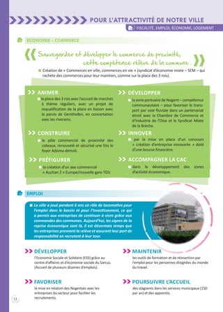 12
Pour l’attractivité de notre ville
fiscalité, emploi, économie, logement
Economie - commerce
n la place des 3 rois avec l’accueil de marchés
à thème réguliers, avec un projet de
requalification de la place en liaison avec
le parvis de Gersthofen, en concertation
avec les riverains.
ANIMER
Sauvegarder et développer le commerce de proximité,
cette compétence rélève de la commune .
n	Création de « Commerces en ville, commerces en vie » (syndicat d’économie mixte – SEM – qui
rachète des commerces pour leur maintien, comme sur la place des 3 rois).
n	le pôle commercial de proximité des
coteaux, renouvelé et sécurisé une fois le
foyer Adoma démoli.
Construire
n	la création d’un axe commercial
« Auchan 2 » Europe/nouvelle gare TGV.
Préfigurer
n par la mise en place d’un concours
« création d’entreprise innovante » doté
d’une bourse financière.
INNOVER
n	dans le développement des zones
d’activité économique.
Accompagner LA CAC
n	la zone portuaire de Nogent – compétence
communautaire – pour favoriser le trans-
port par voie fluviale dans un partenariat
étroit avec la Chambre de Commerce et
d’Industrie de l’Oise et le Syndicat Mixte
de la Brèche.
Développer
Emploi
	 n	 La ville a joué pendant 6 ans un rôle de locomotive pour
l’emploi dans le bassin et pour l’investissement, ce qui
a permis aux entreprises de continuer à vivre grâce aux
commandes des communes. Aujourd’hui, les signes de la
reprise économique sont là, il est désormais temps que
les entreprises prennent la relève et assurent leur part de
responsabilité en recrutant à leur tour.
Développer
l’Economie Sociale et Solidaire (ESS) grâce au
centre d’affaires et d’économie sociale du Sarcus.
(Accueil de plusieurs dizaines d’emplois).
Maintenir
les outils de formation et de réinsertion par
l’emploi pour les personnes éloignées du monde
du travail.
Favoriser
la mise en relation des Nogentais avec les
entreprises du secteur pour faciliter les
recrutements.
Poursuivre l’accueil
des stagiaires dans les services municipaux (150
par an) et des apprentis.
 