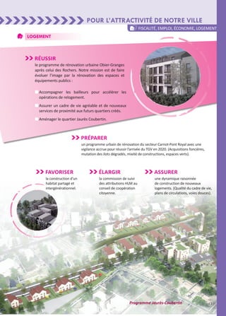 Logement
Pour l’attractivité de notre ville
13
Réussir
le programme de rénovation urbaine Obier-Granges
après celui des Rochers. Notre mission est de faire
évoluer l’image par la rénovation des espaces et
équipements publics :
n	Accompagner les bailleurs pour accélérer les
opérations de relogement.
n	Assurer un cadre de vie agréable et de nouveaux
services de proximité aux futurs quartiers créés.
n	Aménager le quartier Jaurès Coubertin.
Élargir
la commission de suivi
des attributions HLM au
conseil de coopération
citoyenne.
Favoriser
la construction d’un
habitat partagé et
intergénérationnel.
fiscalité, emploi, économie, logement
Préparer
un programme urbain de rénovation du secteur Carnot-Pont Royal avec une
vigilance accrue pour réussir l’arrivée du TGV en 2020. (Acquisitions foncières,
mutation des ilots dégradés, mixité de constructions, espaces verts).
Programme Jaurès-Coubertin
Assurer
une dynamique raisonnée
de construction de nouveaux
logements. (Qualité du cadre de vie,
plans de circulations, voies douces).
 