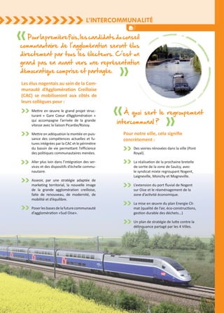 L’intercommunalité
15
Mettre en œuvre le grand projet struc-
turant « Gare Coeur d’Agglomération »
qui accompagne l’arrivée de la grande
vitesse avec la liaison Picardie/Roissy.
Mettre en adéquation la montée en puis-
sance des compétences actuelles et fu-
tures intégrées par la CAC et le périmètre
du bassin de vie permettant l’efficience
des politiques communautaires menées.
Aller plus loin dans l’intégration des ser-
vices et des dispositifs d’échelle commu-
nautaire.
Asseoir, par une stratégie adaptée de
marketing territorial, la nouvelle image
de la grande agglomération creilloise,
faite de renouveau, de modernité, de
mobilité et d’équilibre.
Poserlesbasesdelafuturecommunauté
d’agglomération «Sud Oise».
Les élus nogentais au sein de la Com-
munauté d’Agglomération Creilloise
(CAC) se mobiliseront aux côtés de
leurs collègues pour :
Pourlapremièrefois,lescandidatsduconseil
communautaire de l’agglomération seront élus
directement par tous les électeurs. C’est un
grand pas en avant vers une représentation
démocratique comprise et partagée.
Pour notre ville, cela signifie
concrètement :
À quoi sert le regroupement
intercommunal ?
Des voiries rénovées dans la ville (Pont
Royal).
La réalisation de la prochaine bretelle
de sortie de la zone de Saulcy, avec
le syndicat mixte regroupant Nogent,
Laigneville, Monchy et Mogneville.
L’extension du port fluvial de Nogent
sur Oise et le réaménagement de la
zone d’activité économique.
La mise en œuvre du plan Energie Cli-
mat (qualité de l’air, éco-constructions,
gestion durable des déchets...)
Un plan de stratégie de lutte contre la
délinquance partagé par les 4 Villes.
 