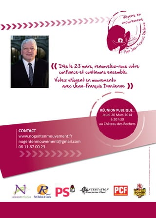www.nogentenmouvement.fr
nogentenmouvement@gmail.com
06 11 87 00 23
Mon énerg
notre ville,
Je connais
pourrons le
nous rasse
passé, soit
nous resse
Je connai
proposition
poursuite e
C’est pourq
second ma
la liste «N
constituée
CONTACT
www.nogentenmouvement.fr
nogentenmouvement@gmail.com
06 11 87 00 23 Vu,lescandidats-Nepasjetersurlavoiepublique-ImprimerieS.M.I.Clermont0344502149
Réunion publique :
Jeudi 20 Mars 2014
à 20 h 30
au Château des Rochers
Dès le 23 mars, renouvelez-nous votre
confiance et continuons ensemble.
Votez «Nogent en mouvement»
avec Jean-François Dardenne
 