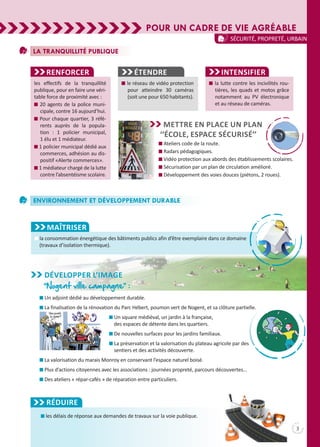 POUR UN CADRE DE VIE AGRÉABLE
3
Sécurité, propreté, urbain
La tranquillité publique
Renforcer
les effectifs de la tranquillité
publique, pour en faire une véri-
table force de proximité avec :
n 20 agents de la police muni-
cipale, contre 16 aujourd’hui.
n Pour chaque quartier, 3 réfé-
rents auprès de la popula-
tion  : 1 policier municipal,
1 élu et 1 médiateur.
n 1 policier municipal dédié aux
commerces, adhésion au dis-
positif «Alerte commerces».
n 1 médiateur chargé de la lutte
contre l’absentéisme scolaire.
Étendre
n le réseau de vidéo protection
pour atteindre 30 caméras
(soit une pour 650 habitants).
n la lutte contre les incivilités rou-
tières, les quads et motos grâce
notamment au PV électronique
et au réseau de caméras.
Mettre en place un plan
‘‘école, espace sécurisé’’
n Ateliers code de la route.
n Radars pédagogiques.
n Vidéo protection aux abords des établissements scolaires.
n Sécurisation par un plan de circulation amélioré.
n Développement des voies douces (piétons, 2 roues).
INTENSIFIER
Environnement et Développement Durable
MAÎTRISER
n la consommation énergétique des bâtiments publics afin d’être exemplaire dans ce domaine
(travaux d’isolation thermique).
développer l’image
‘‘Nogent ville campagne’’ :
n les délais de réponse aux demandes de travaux sur la voie publique.
Réduire
n Un adjoint dédié au développement durable.
n La finalisation de la rénovation du Parc Hébert, poumon vert de Nogent, et sa clôture partielle.
n Un square médiéval, un jardin à la française,
des espaces de détente dans les quartiers.
n De nouvelles surfaces pour les jardins familiaux.
n La préservation et la valorisation du plateau agricole par des
sentiers et des activités découverte.
n La valorisation du marais Monroy en conservant l’espace naturel boisé.
n Plus d’actions citoyennes avec les associations : journées propreté, parcours découvertes…
n Des ateliers « répar-cafés » de réparation entre particuliers.
 