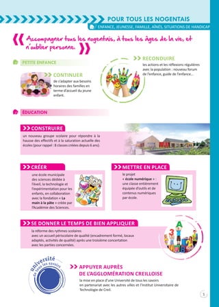 Pour tous les Nogentais
5
enfance, jeunesse, famille, aînés, situations de handicap
Petite Enfance
Éducation
Construire
un nouveau groupe scolaire pour répondre à la
hausse des effectifs et à la saturation actuelle des
écoles (pour rappel : 8 classes créées depuis 6 ans).
Accompagner tous les nogentais, à tous les âges de la vie, et
n’oublier personne.
Reconduire
les actions et les réflexions régulières
avec la population : nouveau forum
de l’enfance, guide de l’enfance…Continuer
de s’adapter aux besoins
horaires des familles en
terme d’accueil du jeune
enfant.
Créer
une école municipale
des sciences dédiée à
l’éveil, la technologie et
l’expérimentation pour les
enfants, en collaboration
avec la fondation « La
main à la pâte » créée par
l’Académie des Sciences.
Mettre en place
le projet
« école numérique » :
une classe entièrement
équipée d’outils et de
contenus numériques
par école.
Se donner le temps de bien appliquer
la réforme des rythmes scolaires
avec un accueil périscolaire de qualité (encadrement formé, locaux
adaptés, activités de qualité) après une troisième concertation
avec les parties concernées.
la mise en place d’une Université de tous les savoirs
en partenariat avec les autres villes et l’Institut Universitaire de
Technologie de Creil.
Appuyer auprès
de l’agglomération creilloise
 