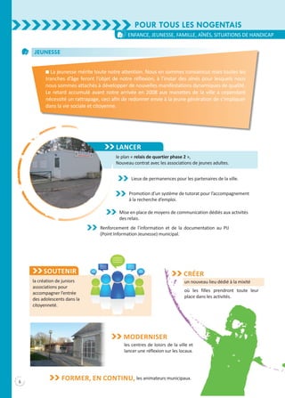 6
Lancer
le plan « relais de quartier phase 2 »,
Nouveau contrat avec les associations de jeunes adultes.
Pour tous les Nogentais
enfance, jeunesse, famille, aînés, situations de handicap
Jeunesse
n La jeunesse mérite toute notre attention. Nous en sommes convaincus mais toutes les
tranches d’âge feront l’objet de notre réflexion, à l’instar des aînés pour lesquels nous
nous sommes attachés à développer de nouvelles manifestations dynamiques de qualité.
Le retard accumulé avant notre arrivée en 2008 aux manettes de la ville a cependant
nécessité un rattrapage, ceci afin de redonner envie à la jeune génération de s’impliquer
dans la vie sociale et citoyenne.
Lieux de permanences pour les partenaires de la ville.
Promotion d’un système de tutorat pour l’accompagnement
à la recherche d’emploi.
Mise en place de moyens de communication dédiés aux activités
des relais.
Renforcement de l’information et de la documentation au PIJ
(Point Information Jeunesse) municipal.
Soutenir
la création de juniors
associations pour
accompagner l’entrée
des adolescents dans la
citoyenneté.
un nouveau lieu dédié à la mixité
où les filles prendront toute leur
place dans les activités.
Créer
les animateurs municipaux.Former, en continu,
les centres de loisirs de la ville et
lancer une réflexion sur les locaux.
Moderniser
 
