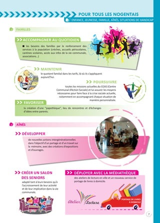 n les besoins des familles par le renforcement des
services à la population (crèches, accueils périscolaires,
cantines scolaires, accès aux infos de la vie communale,
associations…)
Familles
Accompagner au quotidien
Maintenir
le quotient familial dans les tarifs, là où ils s’appliquent
aujourd’hui.
Poursuivre
toutes les missions actuelles du CCAS (Centre
Communal d’Action Sociale) et lui assurer les moyens
nécessaires pour faire face à la crise sociale actuelle,
notamment en accompagnant chaque situation de
manière personnalisée.
Favoriser
la création d’une ‘‘papothèque’’, lieu de rencontres et d’échanges
d’idées entre parents.
Pour tous les Nogentais
7
enfance, jeunesse, famille, aînés, situations de handicap
Aînés
Développer
de nouvelles actions intergénérationnelles
dans l’objectif d’un partage et d’un travail sur
la mémoire, avec des créations d’expositions
et d’ouvrages.
adapté tant à leurs besoins qu’à
l’accroissement de leur activité
et de leur implication dans la vie
communale.
DéPLOYER avec la médiathèque
des ateliers de lecture en ville et un nouveau service de
portage de livres à domicile.
portage de livreS
à domicile
CRÉER UN SALON
DES SeNIORS
 