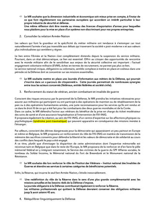 Le MR souhaite queLe MR souhaite queLe MR souhaite queLe MR souhaite que la dimension industrielle et économiquela dimension industrielle et économiquela dimension industrielle et économiquela dimension industrielle et économique soit mieux prise en compte, à l’instar desoit mieux prise en compte, à l’instar desoit mieux prise en compte, à l’instar desoit mieux prise en compte, à l’instar de
ce que font régulièrement nos partenaires européens qui accordent un intérêt particulier à leurce que font régulièrement nos partenaires européens qui accordent un intérêt particulier à leurce que font régulièrement nos partenaires européens qui accordent un intérêt particulier à leurce que font régulièrement nos partenaires européens qui accordent un intérêt particulier à leur
propre industrie de sécurité et défense.propre industrie de sécurité et défense.propre industrie de sécurité et défense.propre industrie de sécurité et défense.
UneUneUneUne même réflexion doit êtremême réflexion doit êtremême réflexion doit êtremême réflexion doit être menéemenéemenéemenée au niveau des licences d’exportation d’aau niveau des licences d’exportation d’aau niveau des licences d’exportation d’aau niveau des licences d’exportation d’armes pour lesquellesrmes pour lesquellesrmes pour lesquellesrmes pour lesquelles
nousnousnousnous plaidons pour la mise en placeplaidons pour la mise en placeplaidons pour la mise en placeplaidons pour la mise en place d'und'und'und'un système nonsystème nonsystème nonsystème non----discriminantdiscriminantdiscriminantdiscriminant pour nospour nospour nospour nos propres entreprisespropres entreprisespropres entreprisespropres entreprises....
2. Consolider la relation Armée-Nation
Les valeurs qui font la grandeur et la spécificité du métier militaire ont tendance à s’estomper car tout
naturellement l’armée n’est pas insensible aux débats qui traversent la société « post-moderne » et aux valeurs
plus individualistes qui semblent y régner.
Le lien entre l’Armée et la Nation s’est complètement distendu depuis la suspension du service militaire.
Pourtant, dans un état démocratique, ce lien est essentiel. Offrir au citoyen des opportunités de rencontre
avec le monde militaire afin de le sensibiliser aux enjeux de la sécurité collective est important : l’actuel
engagement volontaire militaire (EVMI), échec en termes de recrutement, ne permet pas plus ce lien.
Le service national civique, obligatoire ou volontaire, semble complexe à mettre en place et coûteux dans une
période où la Défense doit se concentrer sur ses missions essentielles.
Le MR souhaite mettre en place une JournéeLe MR souhaite mettre en place une JournéeLe MR souhaite mettre en place une JournéeLe MR souhaite mettre en place une Journée d’information aux métiers ded’information aux métiers ded’information aux métiers ded’information aux métiers de la Défense, qui pourraitla Défense, qui pourraitla Défense, qui pourraitla Défense, qui pourrait
s’inscrire dans un «s’inscrire dans un «s’inscrire dans un «s’inscrire dans un « parcours de citoyennetéparcours de citoyennetéparcours de citoyennetéparcours de citoyenneté ». Cette journée». Cette journée». Cette journée». Cette journée permettrait de nombreuses synergiespermettrait de nombreuses synergiespermettrait de nombreuses synergiespermettrait de nombreuses synergies
entre tous les acteurs concernés (fédéraux, entités fédérées et société civile).entre tous les acteurs concernés (fédéraux, entités fédérées et société civile).entre tous les acteurs concernés (fédéraux, entités fédérées et société civile).entre tous les acteurs concernés (fédéraux, entités fédérées et société civile).
3. Renforcement du statut de vétéran, ancien combattant et invalide de guerre
Conscient des risques encourus par le personnel de la Défense, le MR prendra les initiatives nécessaires pour
assurer aux militaires qui participent ou ont participé à des opérations de maintien ou de rétablissement de la
paix ou à des opérations humanitaires armées, une juste reconnaissance pour les services qu’ils ont rendus et
ce dans le droit fil de ce qui a été fait pour les combattants des deux guerres mondiales et de la Corée.
Dans ce cadre, le MR défendra l’octroi aux vétérans du bénéfice de la prise en charge du ticket modérateur
des soins de santé et d’une assurance hospitalisation à l’intervention de l’IV-INIG.
Il proposera également la création, au sein de l’IV-INIG, d’un centre d’expertise sur les affections physiques ou
psychologiques (syndrome post-traumatique) qui peuvent apparaitre en conséquence des missions menées à
l’étranger.
Par ailleurs, conscient des dérives dangereuses pour la démocratie qui apparaissent un peu partout en Europe
et même en Belgique, le MR proposera un renforcement du rôle de l’IV-INIG en matière de transmission de la
mémoire des sacrifices consentis pour défendre la liberté et les valeurs de démocratie et de solidarité au cours
des conflits dans lesquels le pays a été engagé.
A ce titre, plutôt que d’envisager la disparition de cette administration dont l’expertise mémorielle est
reconnue tant en Belgique que dans le reste de l’Europe, le MR proposera de la renforcer et d’en faire le pôle
mémoriel fédéral en y intégrant notamment, le Service des victimes de la guerre du SPF Affaires sociales, le
tombeau du Soldat Inconnu, le Mémorial national du Fort de Breendonk et le Monument national de la
Résistance.
Le MR souhaite dès lors renforcer le rôle de l’Institut des VétéransLe MR souhaite dès lors renforcer le rôle de l’Institut des VétéransLe MR souhaite dès lors renforcer le rôle de l’Institut des VétéransLe MR souhaite dès lors renforcer le rôle de l’Institut des Vétérans –––– Institut national des Invalides deInstitut national des Invalides deInstitut national des Invalides deInstitut national des Invalides de
Guerres et étendre ses services à certaines catégories de bénéficiaireGuerres et étendre ses services à certaines catégories de bénéficiaireGuerres et étendre ses services à certaines catégories de bénéficiaireGuerres et étendre ses services à certaines catégories de bénéficiaires potentiels.s potentiels.s potentiels.s potentiels.
Enfin, la Réserve, qui incarne le seul lien Armée-Nation, s’étiole inexorablement.
Une redéfinition du rôle de la Réserve dans le sens d’une plus grande complémentarité avec lesUne redéfinition du rôle de la Réserve dans le sens d’une plus grande complémentarité avec lesUne redéfinition du rôle de la Réserve dans le sens d’une plus grande complémentarité avec lesUne redéfinition du rôle de la Réserve dans le sens d’une plus grande complémentarité avec les
missions actuelles et les besoins réels de la Défense s’impose.missions actuelles et les besoins réels de la Défense s’impose.missions actuelles et les besoins réels de la Défense s’impose.missions actuelles et les besoins réels de la Défense s’impose.
La journée obligatoire à la Défense contribuerait également à renforcer la Réserve.La journée obligatoire à la Défense contribuerait également à renforcer la Réserve.La journée obligatoire à la Défense contribuerait également à renforcer la Réserve.La journée obligatoire à la Défense contribuerait également à renforcer la Réserve.
LesLesLesLes militaires professionnels qui quittent la Défense devraient conserver des obligations militairesmilitaires professionnels qui quittent la Défense devraient conserver des obligations militairesmilitaires professionnels qui quittent la Défense devraient conserver des obligations militairesmilitaires professionnels qui quittent la Défense devraient conserver des obligations militaires
jusqu’à avoir atteint 45 ans.jusqu’à avoir atteint 45 ans.jusqu’à avoir atteint 45 ans.jusqu’à avoir atteint 45 ans.
4. Rééquilibrer linguistiquement la Défense
 