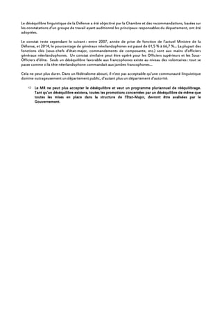 Le déséquilibre linguistique de la Défense a été objectivé par la Chambre et des recommandations, basées sur
les constatations d’un groupe de travail ayant auditionné les principaux responsables du département, ont été
adoptées.
Le constat reste cependant le suivant : entre 2007, année de prise de fonction de l’actuel Ministre de la
Défense, et 2014, le pourcentage de généraux néerlandophones est passé de 61,5 % à 66,7 %... La plupart des
fonctions clés (sous-chefs d’état-major, commandements de composante, etc.) sont aux mains d’officiers
généraux néerlandophones. Un constat similaire peut être opéré pour les Officiers supérieurs et les Sous-
Officiers d’élite. Seuls un déséquilibre favorable aux francophones existe au niveau des volontaires : tout se
passe comme si la tête néerlandophone commandait aux jambes francophones…
Cela ne peut plus durer. Dans un fédéralisme abouti, il n’est pas acceptable qu’une communauté linguistique
domine outrageusement un département public, d’autant plus un département d’autorité.
Le MR ne peut plus accepter le déséquilibre et veut un programme pluriLe MR ne peut plus accepter le déséquilibre et veut un programme pluriLe MR ne peut plus accepter le déséquilibre et veut un programme pluriLe MR ne peut plus accepter le déséquilibre et veut un programme pluriannuel de rééquilibrage.annuel de rééquilibrage.annuel de rééquilibrage.annuel de rééquilibrage.
Tant qu’un déséquilibre existera, toutes les promotionsTant qu’un déséquilibre existera, toutes les promotionsTant qu’un déséquilibre existera, toutes les promotionsTant qu’un déséquilibre existera, toutes les promotions concernéconcernéconcernéconcernéeeees par un déséquilibres par un déséquilibres par un déséquilibres par un déséquilibre de même quede même quede même quede même que
toutes les mises en place dans la structure de l’Etattoutes les mises en place dans la structure de l’Etattoutes les mises en place dans la structure de l’Etattoutes les mises en place dans la structure de l’Etat----MajorMajorMajorMajor,,,, devront être avaliséedevront être avaliséedevront être avaliséedevront être avaliséessss par lepar lepar lepar le
Gouvernement.Gouvernement.Gouvernement.Gouvernement.
 