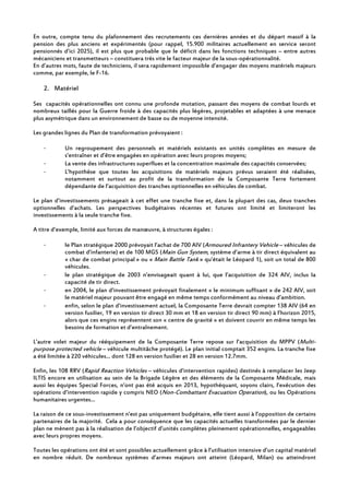 En outre, compte tenu du plafonnement des recrutements ces dernières années et du départ massif à la
pension des plus anciens et expérimentés (pour rappel, 15.900 militaires actuellement en service seront
pensionnés d’ici 2025), il est plus que probable que le déficit dans les fonctions techniques – entre autres
mécaniciens et transmetteurs – constituera très vite le facteur majeur de la sous-opérationnalité.
En d’autres mots, faute de techniciens, il sera rapidement impossible d’engager des moyens matériels majeurs
comme, par exemple, le F-16.
2. Matériel
Ses capacités opérationnelles ont connu une profonde mutation, passant des moyens de combat lourds et
nombreux taillés pour la Guerre froide à des capacités plus légères, projetables et adaptées à une menace
plus asymétrique dans un environnement de basse ou de moyenne intensité.
Les grandes lignes du Plan de transformation prévoyaient :
- Un regroupement des personnels et matériels existants en unités complètes en mesure de
s’entraîner et d’être engagées en opération avec leurs propres moyens;
- La vente des infrastructures superflues et la concentration maximale des capacités conservées;
- L’hypothèse que toutes les acquisitions de matériels majeurs prévus seraient été réalisées,
notamment et surtout au profit de la transformation de la Composante Terre fortement
dépendante de l’acquisition des tranches optionnelles en véhicules de combat.
Le plan d’investissements présageait à cet effet une tranche fixe et, dans la plupart des cas, deux tranches
optionnelles d’achats. Les perspectives budgétaires récentes et futures ont limité et limiteront les
investissements à la seule tranche fixe.
A titre d’exemple, limité aux forces de manœuvre, à structures égales :
- le Plan stratégique 2000 prévoyait l’achat de 700 AIV (Armoured Infrantery Vehicle – véhicules de
combat d’infanterie) et de 100 MGS (Main Gun System, système d’arme à tir direct équivalent au
« char de combat principal » ou « Main Battle Tank » qu’était le Léopard 1), soit un total de 800
véhicules.
- le plan stratégique de 2003 n’envisageait quant à lui, que l’acquisition de 324 AIV, inclus la
capacité de tir direct.
- en 2004, le plan d’investissement prévoyait finalement « le minimum suffisant » de 242 AIV, soit
le matériel majeur pouvant être engagé en même temps conformément au niveau d’ambition.
- enfin, selon le plan d’investissement actuel, la Composante Terre devrait compter 138 AIV (64 en
version fusilier, 19 en version tir direct 30 mm et 18 en version tir direct 90 mm) à l’horizon 2015,
alors que ces engins représentent son « centre de gravité » et doivent couvrir en même temps les
besoins de formation et d’entraînement.
L’autre volet majeur du rééquipement de la Composante Terre repose sur l’acquisition du MPPV (Multi-
purpose protected vehicle – véhicule multitâche protégé). Le plan initial comptait 352 engins. La tranche fixe
a été limitée à 220 véhicules… dont 128 en version fusilier et 28 en version 12.7mm.
Enfin, les 108 RRV (Rapid Reaction Vehicles – véhicules d’intervention rapides) destinés à remplacer les Jeep
ILTIS encore en utilisation au sein de la Brigade Légère et des éléments de la Composante Médicale, mais
aussi les équipes Special Forces, n’ont pas été acquis en 2013, hypothéquant, soyons clairs, l’exécution des
opérations d’intervention rapide y compris NEO (Non-Combattant Evacuation Operation), ou les Opérations
humanitaires urgentes…
La raison de ce sous-investissement n’est pas uniquement budgétaire, elle tient aussi à l’opposition de certains
partenaires de la majorité. Cela a pour conséquence que les capacités actuelles transformées par le dernier
plan ne mènent pas à la réalisation de l’objectif d’unités complètes pleinement opérationnelles, engageables
avec leurs propres moyens.
Toutes les opérations ont été et sont possibles actuellement grâce à l’utilisation intensive d’un capital matériel
en nombre réduit. De nombreux systèmes d’armes majeurs ont atteint (Léopard, Milan) ou atteindront
 