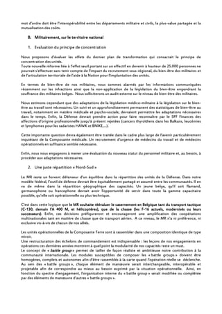 mot d’ordre doit être l’interopérabilité entre les départements militaire et civils, la plus-value partagée et la
mutualisation des coûts.
B.B.B.B. Militairement, sur le territoire nationalMilitairement, sur le territoire nationalMilitairement, sur le territoire nationalMilitairement, sur le territoire national
1. Evaluation du principe de concentration
Nous proposons d’évaluer les effets du dernier plan de transformation qui consacrait le principe de
concentration des unités.
Toute nouvelle réforme liée à l’effet seuil portant sur un effectif en devenir à hauteur de 25.000 personnes ne
pourrait s’effectuer sans tenir compte de l’impact du recrutement sous-régional, du bien-être des militaires et
de l’articulation territoriale de l’aide à la Nation pour l’implantation des unités.
En termes de bien-être de nos militaires, nous sommes alarmés par les informations communiquées
récemment sur les infractions ainsi que la non-application de la législation du bien-être engendrant la
souffrance des militaires belges. Nous solliciterons un audit externe sur le niveau de bien-être des militaires.
Nous estimons cependant que des adaptations de la législation médico-militaire à la législation sur le bien-
être au travail sont nécessaires. Un suivi et un approfondissement permanent des statistiques de bien-être au
travail, notamment en matière médicale et psycho-sociale, devraient permettre les adaptations nécessaires
dans le temps. Enfin, la Défense devrait prendre action pour faire reconnaître par le SPF Finances des
affections d’origine professionnelle jusqu’à présent rejetées (cancers thyroïdiens dans les Balkans, leucémies
et lymphomes pour les radaristes HAWK et BNIKE,…).
Cette importante question devra également être traitée dans le cadre plus large de l’avenir particulièrement
inquiétant de la Composante médicale. Un recrutement d’urgence de médecins du travail et de médecins
opérationnels en suffisance semble nécessaire.
Enfin, nous nous engageons à mener une évaluation du nouveau statut du personnel militaire et, au besoin, à
procéder aux adaptations nécessaires.
2. Une juste répartition « Nord-Sud »
Le MR reste un fervent défenseur d’un équilibre dans la répartition des unités de la Défense. Dans notre
modèle fédéral, l’outil de défense devrait être équitablement partagé et assumé entre les communautés. Il en
va de même dans la répartition géographique des capacités. Un jeune belge, qu’il soit flamand,
germanophone ou francophone devrait avoir l’opportunité de servir dans toute la gamme capacitaire
possible, qu’elle soit opérationnelle ou plus technique.
C’est dans cette logique que lelelele MR souhaite réévaluer le casernement en Belgique tant du transport tactiqueMR souhaite réévaluer le casernement en Belgique tant du transport tactiqueMR souhaite réévaluer le casernement en Belgique tant du transport tactiqueMR souhaite réévaluer le casernement en Belgique tant du transport tactique
(C(C(C(C----130, demain l’A 400 M, et hélicoptères)130, demain l’A 400 M, et hélicoptères)130, demain l’A 400 M, et hélicoptères)130, demain l’A 400 M, et hélicoptères),,,, que de la chasse (les Fque de la chasse (les Fque de la chasse (les Fque de la chasse (les F----16 actuels, modernisés ou leurs16 actuels, modernisés ou leurs16 actuels, modernisés ou leurs16 actuels, modernisés ou leurs
successeurs)successeurs)successeurs)successeurs). Enfin, ces décisions préfigureront et encourageront une amplification des coopérations
multinationales tant en matière de chasse que de transport aérien. A ce niveau, le MR n’a ni préférence, ni
exclusive vis-à-vis de chacun de nos alliés.
Les unités opérationnelles de la Composante Terre sont à rassembler dans une composition identique de type
miroir.
Une restructuration des échelons de commandement est indispensable : les leçons de nos engagements en
opérations ces dernières années montrent à quel point la modularité de nos capacités reste un must.
Le concept de « battle groupbattle groupbattle groupbattle group » permet de tailler de façon réaliste et ambitieuse notre contribution à la
communauté internationale. Les modules susceptibles de composer les « battle groups » doivent être
homogènes, complets et autonomes afin d’être rassemblés à la carte quand l’opération réelle se déclenche.
Au sein des « battle groups », chaque élément de manœuvre serait interchangeable, interopérable et
projetable afin de correspondre au mieux au besoin exprimé par la situation opérationnelle. Ainsi, en
fonction du spectre d’engagement, l’organisation interne du « battle group » serait modifiée ou complétée
par des éléments de manœuvre d’autres « battle groups ».
 
