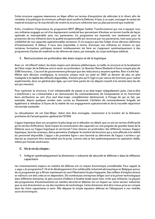 Cette structure suppose néanmoins un léger effort en termes d’acquisition de véhicules à tir direct afin de
remédier à la politique du minimum suffisant dont souffre la Défense. Il faut, à ce sujet, envisager le rachat de
matériel existant sur le marché afin de rendre la structure cohérente tant au plan personnel que matériel.
Enfin, n'oublions l’importance du programme BEST (BElgian Soldier Transformation) qui vise à équiper tous
nos militaires engagés au sol d'un équipement numérisé leur permettant d'évoluer en terrain hostile de façon
optimale et interopérable avec nos partenaires. Ce programme est essentiel, non seulement pour la
protection de nos militaires dont la qualité exceptionnelle est reconnue par nos partenaires, mais aussi pour la
crédibilité de nos capacités opérationnelles terrestres. Il n'a toujours pas fait l'objet d'une décision définitive
d'investissement. A défaut, il nous sera impossible, à terme, d’envoyer nos militaires en mission ce que
certaines formations politiques tentent insidieusement de faire en s’opposant systématiquement à des
programmes d’achat de matériel ou de réforme de statut, par exemple, du corps technique médical.
3. Restructuration en profondeur des états-majors et de la logistique
Avec un tel effectif réduit, les états-majors sont devenus pléthoriques. La taille, la structure et la localisation
de l’état-major de la Défense sont à revoir en profondeur. Le Quartier Reine Elisabeth à Evere compte plus de
3300 fonctions… L’accord de gouvernement prévoyait que des réductions y seraient opérées. Rien n’a été fait.
Même sans décision stratégique, la structure unique mise sur pied en 2002 va devenir de plus en plus
inadaptée à la réalité des effectifs disponibles, d’autant plus qu’il s’agit ici par nature de fonctions pour cadres
expérimentés, donc en général plus âgés, qui vont faire partie de ces départs massifs à la retraite dans les dix
ans qui viennent.
Pour optimiser la structure, il est indispensable de passer à un état-major intégralement joint, c'est-à-dire
« interforces » ou « interarmées » en restructurant les commandements de Composantes et en fusionnant
leurs attributions au sein d’un seul état-major complètement décloisonné, à l’image de qui se fait, par
exemple, depuis quelques années avec succès au Danemark. L’échelon de commandement brigade est
également à réévaluer à l’aune de la réalité de nos engagements opérationnels et de la nouvelle répartition
territoriale souhaitée.
La relocalisation de cet Etat-Major réduit doit être envisagée, notamment à la lumière de la libération
prochaine de l’actuel quartier-général de l’OTAN.
L’appui logistique dans son acception la plus large est à réétudier en détail, que ce soit en termes d’efficacité
qu’en termes d’efficience. Quel impact la concentration des capacités sur une poignée de grandes bases de la
Défense aura sur l’appui logistique et territorial ? Une révision en profondeur des différents niveaux d’appui
logistique, dont les arsenaux, devra permettre d’adapter le nombre de fonctions qui y sont affectés à la réalité
du personnel disponible. L’appui « de première ligne » sera favorisé au détriment de l’appui « arrière » qui
devrait au maximum être externalisé vers le privé, comme cela se fait systématiquement en opération réelle,
même par l’armée américaine.
C.C.C.C. VisVisVisVis----àààà----vis du citoyen :vis du citoyen :vis du citoyen :vis du citoyen :
1. Intégrer systématiquement la dimension « industrie de sécurité et défense » dans la réflexion
capacitaire
Les investissements majeurs en matière de défense ont un impact économique considérable. Pour rappel, la
« saga » du programme F-16 et le développement d’un solide pôle industriel aéronautique en Belgique autour
de ce programme qui a 40 ans maintenant en sont l’illustration la plus frappante. Des milliers d’emplois directs
et indirects ont été créés et en dépendent. De nombreuses entreprises belges sont à la pointe technologique
dans différents domaines, le plus souvent d’ailleurs à finalité duale (aussi bien civile que militaire). La plupart
des programmes d’investissements en matière sécurité et défense ont un impact sur notre secteur industriel,
que ce soit directement ou via des transferts de technologie. Cette dimension doit être mieux prise en compte
dans les choix capacitaires à venir. Elle dépasse la simple équation défense en l’élargissant à nos intérêts
socio-économiques.
 