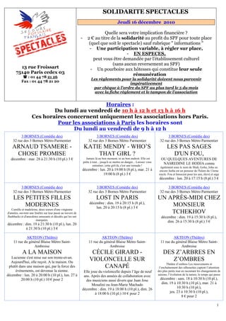 SOLIDARITE SPECTACLES
                                                                                     15B




                                                                                               Jeudi 16 décembre 2010

                                                                             Quelle sera votre implication financière ?
                                                             -      2 € au titre de la solidarité au profit du SPF pour toute place
                                                                     (quel que soit le spectacle) sauf rubrique " informations "
                                                                     - Une participation variable, à régler sur place,
                                                                                         - EN ESPECES,        U




                                                                       peut vous être demandée par l'établissement culturel
                                                                                  (sans aucun reversement au SPF)
         13 rue Froissart                                             - Un pourboire aux hôtesses qui constitue leur seule
       75140 Paris cedex 03                                                                 rémunération
              : 01 44 78 21 26
                                                                       Les règlements pour la solidarité doivent nous parvenir
                                 U




           Fax : 01 44 78 21 20
                                                                       U




                                                                                            impérativement
                                                                        par chèque à l'ordre du SPF au plus tard le 5 du mois
                                                                           U




                                                                         avec la fiche règlement et le tampon de l'association
                                                                               U




                                               Horaires :                                  U              U




                            Du lundi au vendredi de 10 h à 12 h et 13 h à 16 h
                    Ces horaires concernent uniquement les associations hors Paris.
                             Pour les associations à Paris les horaires sont
                                          U                                                                       U




                                   Du lundi au vendredi de 9 h à 12 h
         3 BORNES (Comédie des)                                           3 BORNES (Comédie des)                                      3 BORNES (Comédie des)
    32 rue des 3 Bornes Métro Parmentier                             32 rue des 3 Bornes Métro Parmentier                        32 rue des 3 Bornes Métro Parmentier
    ARNAUD TSAMERE -                                             KATIE MENDY - WHO’S                                                  LES PAS SAGES
     CHOSE PROMISE                                                   THAT GIRL ?                                                        D'UN FOU,
  décembre : mar. 28 à 21:30 h (10 pl.) 3 €                        Jamais là au bon moment, ni au bon endroit. Elle est          OU QUELQUES AVENTURES DE
                                                                 prête à tout... jusqu'à se mettre en danger... Laissez vous
                                                                         entraîner, cette girl-là, c'est une tornade !
                                                                                                                                  NASREDINE LE HODJA connu
                                                                                                                                 également sous le nom de Shah, Goha, Joha ou
                                                             décembre : lun. 20 à 19:00 h (8 pl.), mar. 21 à                    encore Jeeha est un penseur de l'Islam du 13eme
                                                                          19:00 h (8 pl.) 3 €                                   siecle. Fou et Innocent pour les uns, élevé et sage
                                                                                                                                décembre : lun. 20 à 17:15 h (8 pl.) 3 €

         3 BORNES (Comédie des)                                           3 BORNES (Comédie des)                                      3 BORNES (Comédie des)
    32 rue des 3 Bornes Métro Parmentier                             32 rue des 3 Bornes Métro Parmentier                        32 rue des 3 Bornes Métro Parmentier
    LES PETITES FILLES                                                             LOST IN PARIS                               UN APRÈS-MIDI CHEZ
                                                                      décembre : dim. 19 à 20:15 h (8 pl.),
        MODERNES                                                          lun. 20 à 20:15 h (8 pl.) 3 €
                                                                                                                                   MONSIEUR
    Camille et madeleine, deux soeurs d'une vingtaine
d'années, ouvrent une fenêtre sur leur passé au travers de                                                                         TCHEKHOV
flashbacks et d'anecdotes amusants et décalés qui les ont                                                                         décembre : dim. 19 à 15:30 h (8 pl.),
                       marquées.
                                                                                                                                      dim. 26 à 15:30 h (8 pl.) 3 €
décembre : dim. 19 à 21:30 h (10 pl.), lun. 20
           à 21:30 h (10 pl.) 3 €

            AKTEON (Théâtre)                                                 AKTEON (Théâtre)                                            AKTEON (Théâtre)
    11 rue du général Blaise Métro Saint-                            11 rue du général Blaise Métro Saint-                       11 rue du général Blaise Métro Saint-
                 Ambroise                                                         Ambroise                                                    Ambroise
            A LA MAISON                                                CÉCILE GIRARD -                                             DES Z’ARBRES EN
   Lucienne s'est mise sur son trente-et-un.
  Aujourd'hui, elle reçoit. A la maison. Ou
                                                                      VIOLONCELLE SUR                                                 Z’OMBRES
                                                                                                                                      Théâtre d’ombres Les mouvements et
 plutôt dans une maison qui, par la force des                             CANAPÉ                                                l’enchaînement des silhouettes captent l’attention
     événements, est devenue la sienne.                       Elle joue du violoncelle depuis l’âge de neuf                    des plus petits tout en racontant les changements de
décembre : lun. 20 à 20:00 h (10 pl.), lun. 27 à                                                                               saisons, l’évolution de la nature, le temps qui passe
                                                              ans. Après des années de collaboration avec
         20:00 h (10 pl.) 10 € pour 2                          des musiciens aussi divers que Juan Jose                          décembre : sam. 18 à 10:30 h (10 pl.),
                                                                    Mosalini ou Jean-Marie Machado                                dim. 19 à 10:30 h (10 pl.), mar. 21 à
                                                             décembre : dim. 19 à 18:00 h (10 pl.), dim. 26                                 10:30 h (10 pl.),
                                                                      à 18:00 h (10 pl.) 10 € pour 2                                   jeu. 23 à 10:30 h (10 pl.),
                                                                                                                                               8 € pour 2

                                                                                                                                                                                 1
 