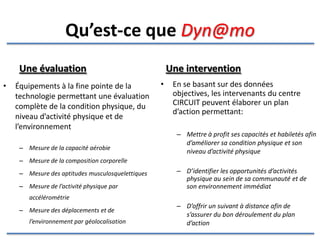 Une évaluation Équipements à la fine pointe de la technologie permettant une évaluation complète de la condition physique, du niveau d’activité physique et de l’espace où l’enfant/adolescent  vit, joue et étudie. Mesure de la capacité aérobie Mesure de la composition corporelle Mesure des aptitudes musculosquelettiques Mesure de l’activité physique par accélérométrie Mesure des déplacements et de l’environnement par géolocalisation Une intervention En se basant sur des données objectives, les intervenants du centre CIRCUIT peuvent élaborer un plan d’action permettant: De mettre à profit les capacités et habiletés du jeune afin d’améliorer sa condition physique et son niveau d’activité physique D’identifier les opportunités d’activités physique au sein de sa communauté et de son environnement immédiat D’offrir un suivi à distance afin de s’assurer du bon déroulement du plan d’action Qu’est-ce que  dyn@mo  ? 