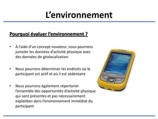 L’environnement Pourquoi évaluer l’environnement ? À l’aide d’un concept novateur, nous pourrons jumeler les données d’activité physique avec des données de géolocalisation Nous pourrons déterminer les endroits où le participant est actif et où il est sédentaire Nous pourrons également répertorier l’ensemble des opportunités d’activité physique qui sont présentes et pas nécessairement exploitées dans l’environnement immédiat du participant 